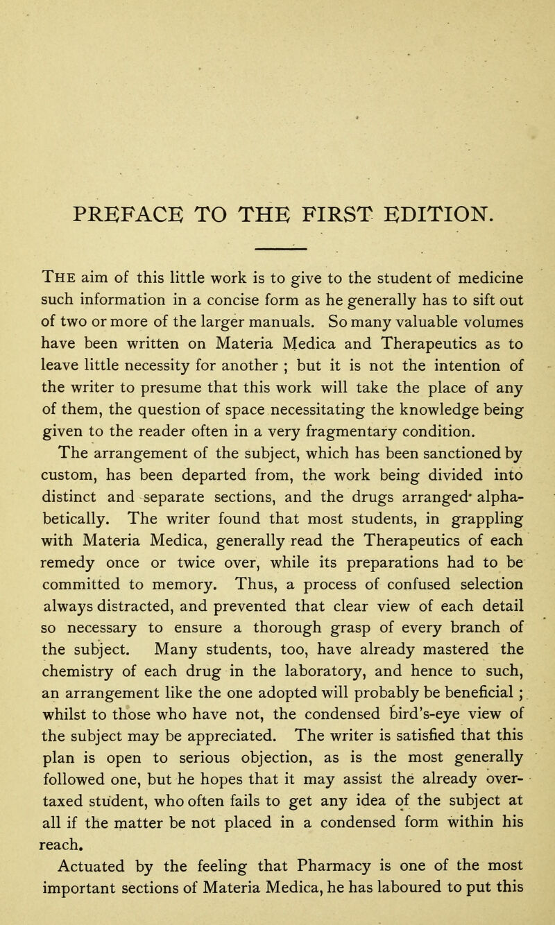 The aim of this little work is to give to the student of medicine such information in a concise form as he generally has to sift out of two or more of the larger manuals. So many valuable volumes have been written on Materia Medica and Therapeutics as to leave little necessity for another ; but it is not the intention of the writer to presume that this work will take the place of any of them, the question of space necessitating the knowledge being given to the reader often in a very fragmentary condition. The arrangement of the subject, which has been sanctioned by custom, has been departed from, the work being divided into distinct and separate sections, and the drugs arranged' alpha- betically. The writer found that most students, in grappling with Materia Medica, generally read the Therapeutics of each remedy once or twice over, while its preparations had to be committed to memory. Thus, a process of confused selection always distracted, and prevented that clear view of each detail so necessary to ensure a thorough grasp of every branch of the subject. Many students, too, have already mastered the chemistry of each drug in the laboratory, and hence to such, an arrangement like the one adopted will probably be beneficial; whilst to those who have not, the condensed bird's-eye view of the subject may be appreciated. The writer is satisfied that this plan is open to serious objection, as is the most generally followed one, but he hopes that it may assist the already over- taxed student, who often fails to get any idea of the subject at all if the matter be not placed in a condensed form within his reach. Actuated by the feeling that Pharmacy is one of the most important sections of Materia Medica, he has laboured to put this