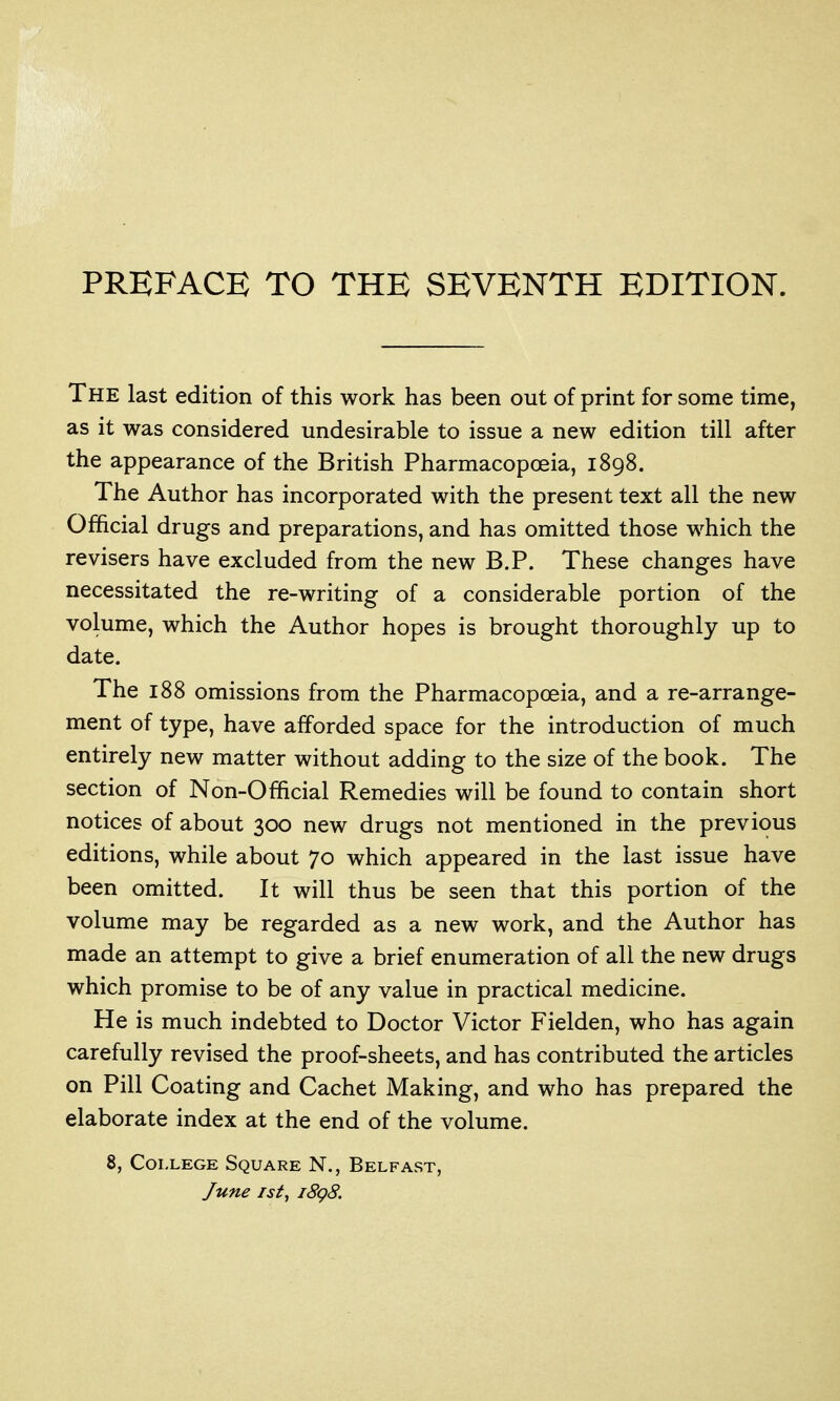 The last edition of this work has been out of print for some time, as it was considered undesirable to issue a new edition till after the appearance of the British Pharmacopoeia, 1898. The Author has incorporated with the present text all the new Official drugs and preparations, and has omitted those which the revisers have excluded from the new B.P. These changes have necessitated the re-writing of a considerable portion of the volume, which the Author hopes is brought thoroughly up to date. The 188 omissions from the Pharmacopoeia, and a re-arrange- ment of type, have afforded space for the introduction of much entirely new matter without adding to the size of the book. The section of Non-Official Remedies will be found to contain short notices of about 300 new drugs not mentioned in the previous editions, while about 70 which appeared in the last issue have been omitted. It will thus be seen that this portion of the volume may be regarded as a new work, and the Author has made an attempt to give a brief enumeration of all the new drugs which promise to be of any value in practical medicine. He is much indebted to Doctor Victor Fielden, who has again carefully revised the proof-sheets, and has contributed the articles on Pill Coating and Cachet Making, and who has prepared the elaborate index at the end of the volume. 8, College Square N., Belfast, June 1st, i8g8.