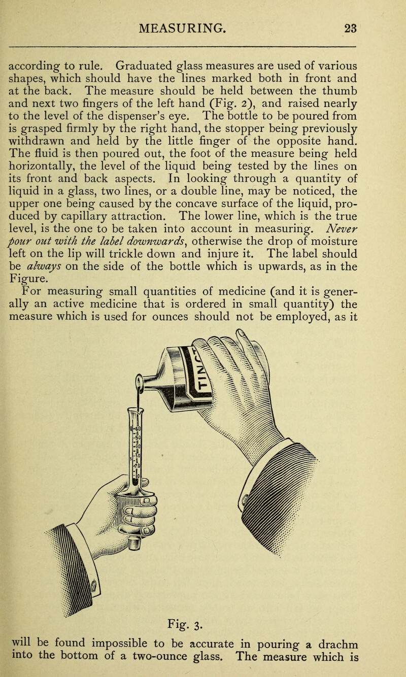 according to rule. Graduated glass measures are used of various shapes, which should have the lines marked both in front and at the back. The measure should be held between the thumb and next two fingers of the left hand (Fig. 2), and raised nearly to the level of the dispenser's eye. The bottle to be poured from is grasped firmly by the right hand, the stopper being previously withdrawn and held by the little finger of the opposite hand. The fluid is then poured out, the foot of the measure being held horizontally, the level of the liquid being tested by the lines on its front and back aspects. In looking through a quantity of liquid in a glass, two lines, or a double line, may be noticed, the upper one being caused by the concave surface of the liquid, pro- duced by capillary attraction. The lower line, which is the true level, is the one to be taken into account in measuring. Never pour out with the label downwards^ otherwise the drop of moisture left on the lip will trickle down and injure it. The label should be always on the side of the bottle which is upwards, as in the Figure. For measuring small quantities of medicine (and it is gener- ally an active medicine that is ordered in small quantity) the measure which is used for ounces should not be employed, as it Fig. 3. will be found impossible to be accurate in pouring a drachm into the bottom of a two-ounce glass. The measure which is