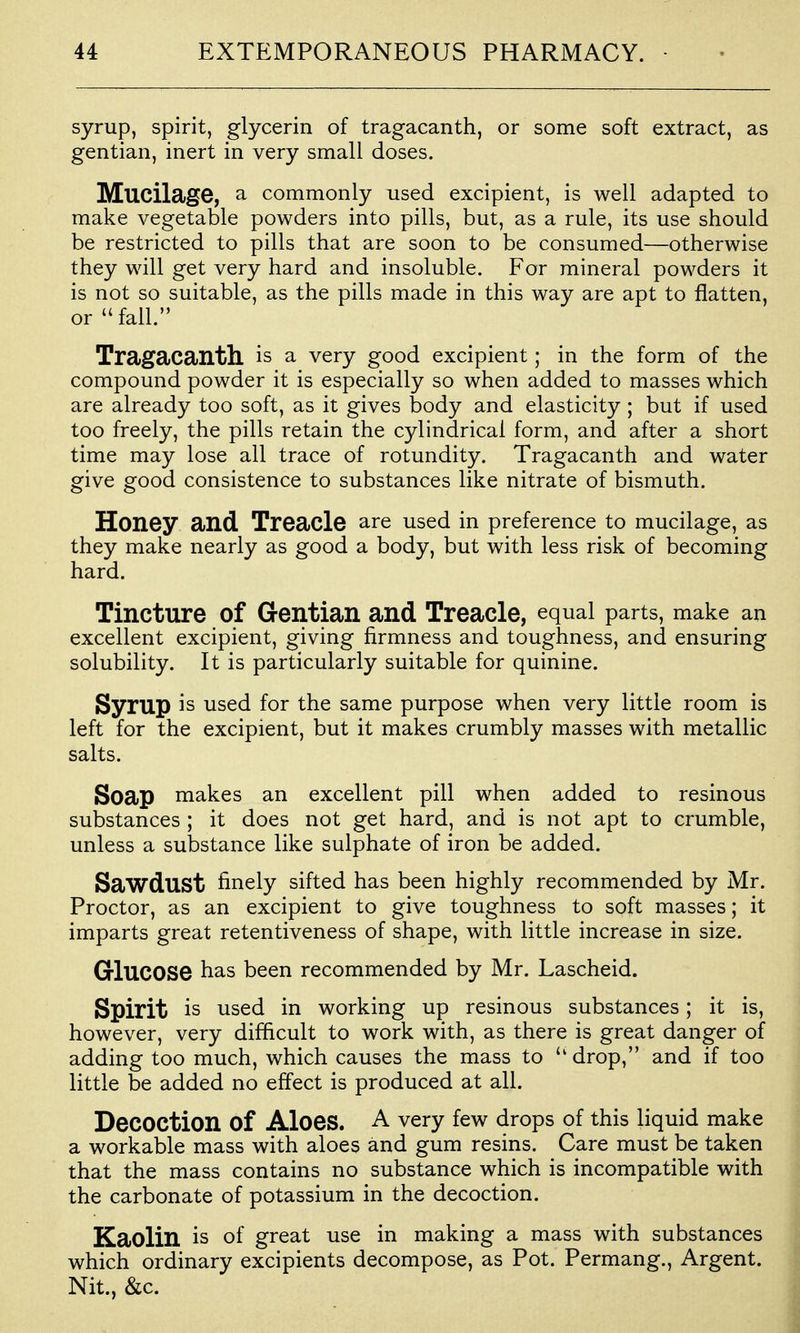 syrup, spirit, glycerin of tragacanth, or some soft extract, as gentian, inert in very small doses. Mucilage, a commonly used excipient, is well adapted to make vegetable powders into pills, but, as a rule, its use should be restricted to pills that are soon to be consumed—otherwise they will get very hard and insoluble. For mineral powders it is not so suitable, as the pills made in this way are apt to flatten, or fall. Tragacanth is a very good excipient; in the form of the compound powder it is especially so when added to masses which are already too soft, as it gives body and elasticity ; but if used too freely, the pills retain the cylindrical form, and after a short time may lose all trace of rotundity. Tragacanth and water give good consistence to substances like nitrate of bismuth. Honey and Treacle are used in preference to mucilage, as they make nearly as good a body, but with less risk of becoming hard. Tincture of Gentian and Treacle, equal parts, make an excellent excipient, giving firmness and toughness, and ensuring solubility. It is particularly suitable for quinine. Syrup is used for the same purpose when very little room is left for the excipient, but it makes crumbly masses with metallic salts. Soap makes an excellent pill when added to resinous substances ; it does not get hard, and is not apt to crumble, unless a substance like sulphate of iron be added. Sawdust finely sifted has been highly recommended by Mr. Proctor, as an excipient to give toughness to soft masses; it imparts great retentiveness of shape, with little increase in size. Glucose has been recommended by Mr. Lascheid. Spirit is used in working up resinous substances; it is, however, very difficult to work with, as there is great danger of adding too much, which causes the mass to  drop, and if too little be added no effect is produced at all. Decoction of Aloes. A very few drops of this liquid make a workable mass with aloes and gum resins. Care must be taken that the mass contains no substance which is incompatible with the carbonate of potassium in the decoction. Kaolin is of great use in making a mass with substances which ordinary excipients decompose, as Pot. Permang., Argent. Nit., &c.