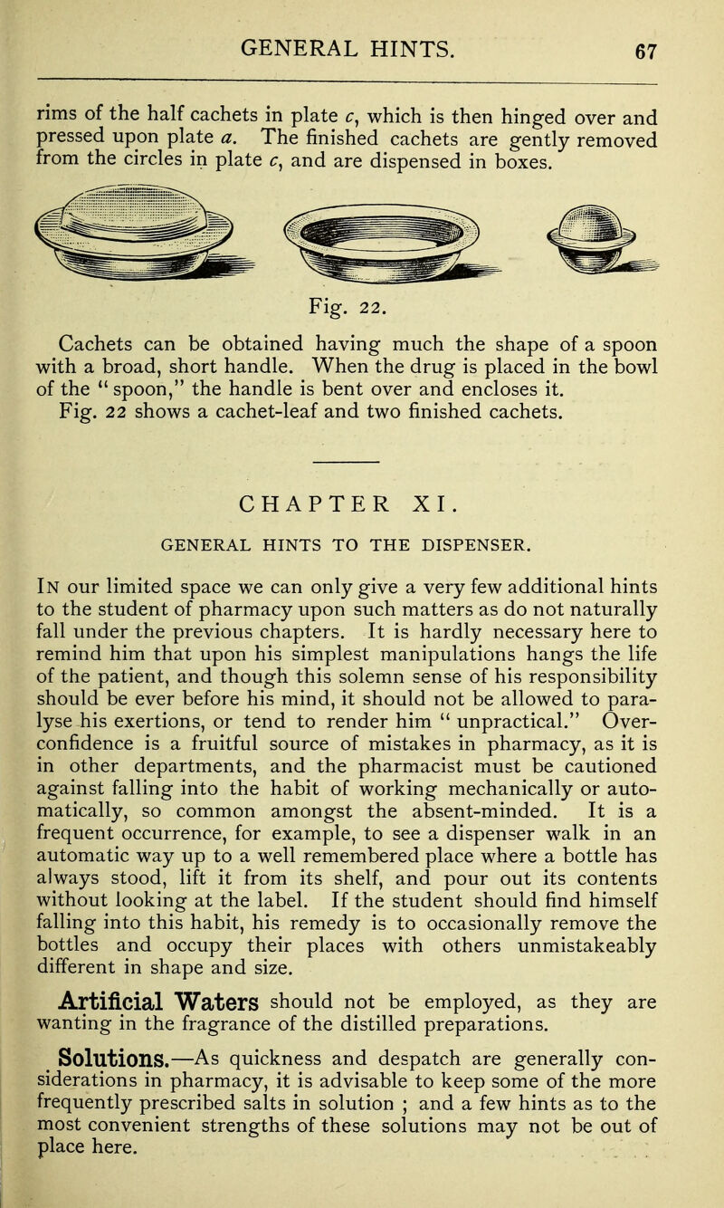 rims of the half cachets in plate which is then hinged over and pressed upon plate a. The finished cachets are gently removed from the circles in plate and are dispensed in boxes. Fig. 22. Cachets can be obtained having much the shape of a spoon with a broad, short handle. When the drug is placed in the bowl of the  spoon, the handle is bent over and encloses it. Fig. 22 shows a cachet-leaf and two finished cachets. CHAPTER XI. GENERAL HINTS TO THE DISPENSER. In our limited space we can only give a very few additional hints to the student of pharmacy upon such matters as do not naturally fall under the previous chapters. It is hardly necessary here to remind him that upon his simplest manipulations hangs the life of the patient, and though this solemn sense of his responsibility should be ever before his mind, it should not be allowed to para- lyse his exertions, or tend to render him  unpractical. Over- confidence is a fruitful source of mistakes in pharmacy, as it is in other departments, and the pharmacist must be cautioned against falling into the habit of working mechanically or auto- matically, so common amongst the absent-minded. It is a frequent occurrence, for example, to see a dispenser walk in an automatic way up to a well remembered place where a bottle has always stood, lift it from its shelf, and pour out its contents without looking at the label. If the student should find himself falling into this habit, his remedy is to occasionally remove the bottles and occupy their places with others unmistakeably different in shape and size. Artificial Waters should not be employed, as they are wanting in the fragrance of the distilled preparations. Solutions.—As quickness and despatch are generally con- siderations in pharmacy, it is advisable to keep some of the more frequently prescribed salts in solution ; and a few hints as to the most convenient strengths of these solutions may not be out of place here.