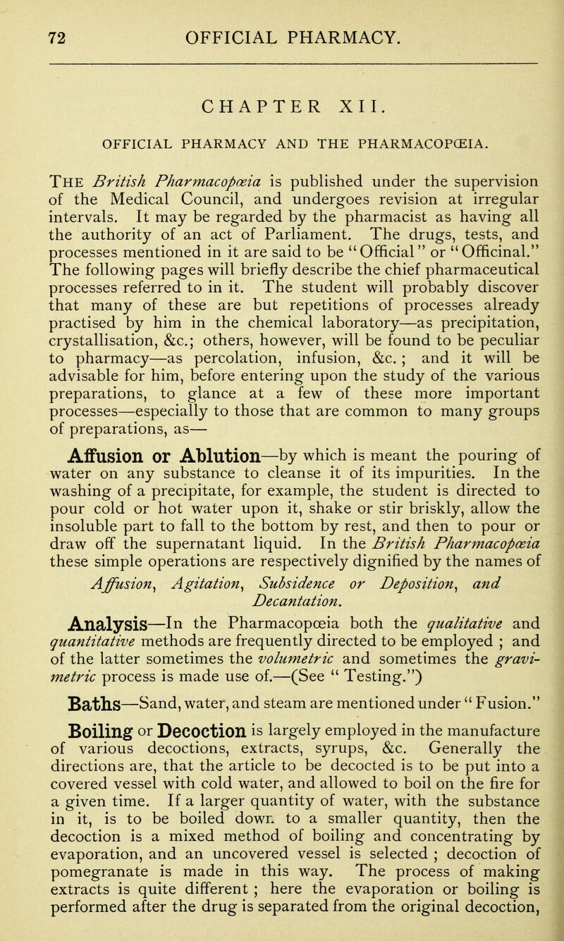 CHAPTER XII. OFFICIAL PHARMACY AND THE PHARMACOPCEIA. The British Pharmacopceia is published under the supervision of the Medical Council, and undergoes revision at irregular intervals. It may be regarded by the pharmacist as having all the authority of an act of Parliament. The drugs, tests, and processes mentioned in it are said to be Official or Officinal. The following pages will briefly describe the chief pharmaceutical processes referred to in it. The student will probably discover that many of these are but repetitions of processes already practised by him in the chemical laboratory—as precipitation, crystallisation, &c.; others, however, will be found to be peculiar to pharmacy—as percolation, infusion, &c. ; and it will be advisable for him, before entering upon the study of the various preparations, to glance at a few of these more important processes—especially to those that are common to many groups of preparations, as— Affusion or Ablution—by which is meant the pouring of water on any substance to cleanse it of its impurities. In the washing of a precipitate, for example, the student is directed to pour cold or hot water upon it, shake or stir briskly, allow the insoluble part to fall to the bottom by rest, and then to pour or draw off the supernatant liquid. In the British Pharmacopceia these simple operations are respectively dignified by the names of Affusion^ Agitatioft^ Subsidence or Deposition^ and Decantation. Analysis—In the Pharmacopoeia both the qualitative and quantitative methods are frequently directed to be employed ; and of the latter sometimes the volumetric and sometimes the gravi- metric process is made use of.—(See  Testing.) Baths—Sand, water, and steam are mentioned under  Fusion. Boiling or Decoction is largely employed in the manufacture of various decoctions, extracts, syrups, &c. Generally the directions are, that the article to be decocted is to be put into a covered vessel with cold water, and allowed to boil on the fire for a given time. If a larger quantity of water, with the substance in it, is to be boiled down to a smaller quantity, then the decoction is a mixed method of boiling and concentrating by evaporation, and an uncovered vessel is selected ; decoction of pomegranate is made in this way. The process of making extracts is quite different ; here the evaporation or boiling is performed after the drug is separated from the original decoction,