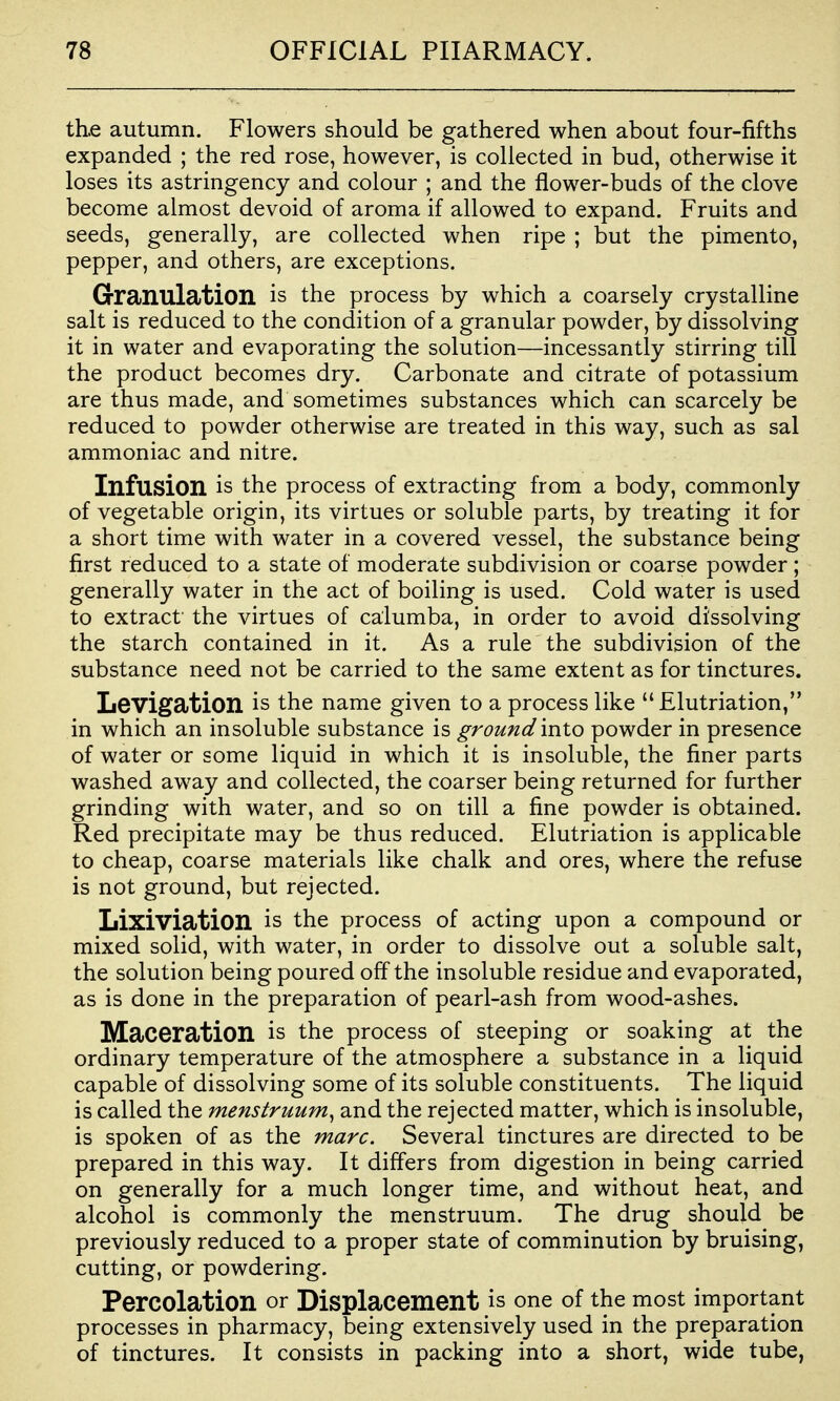 the autumn. Flowers should be gathered when about four-fifths expanded ; the red rose, however, is collected in bud, otherwise it loses its astringency and colour ; and the flower-buds of the clove become almost devoid of aroma if allowed to expand. Fruits and seeds, generally, are collected when ripe ; but the pimento, pepper, and others, are exceptions. Granulation is the process by which a coarsely crystalline salt is reduced to the condition of a granular powder, by dissolving it in water and evaporating the solution—incessantly stirring till the product becomes dry. Carbonate and citrate of potassium are thus made, and sometimes substances which can scarcely be reduced to powder otherwise are treated in this way, such as sal ammoniac and nitre. Infusion is the process of extracting from a body, commonly of vegetable origin, its virtues or soluble parts, by treating it for a short time with water in a covered vessel, the substance being first reduced to a state of moderate subdivision or coarse powder; generally water in the act of boiling is used. Cold water is used to extract the virtues of calumba, in order to avoid dissolving the starch contained in it. As a rule the subdivision of the substance need not be carried to the same extent as for tinctures. Levigation is the name given to a process like Elutriation, in which an insoluble substance is ground mlo powder in presence of water or some liquid in which it is insoluble, the finer parts washed away and collected, the coarser being returned for further grinding with water, and so on till a fine powder is obtained. Red precipitate may be thus reduced. Elutriation is applicable to cheap, coarse materials like chalk and ores, where the refuse is not ground, but rejected. Lixiviation is the process of acting upon a compound or mixed solid, with water, in order to dissolve out a soluble salt, the solution being poured off the insoluble residue and evaporated, as is done in the preparation of pearl-ash from wood-ashes. Maceration is the process of steeping or soaking at the ordinary temperature of the atmosphere a substance in a liquid capable of dissolving some of its soluble constituents. The liquid is called the menstruum^ and the rejected matter, which is insoluble, is spoken of as the marc. Several tinctures are directed to be prepared in this way. It differs from digestion in being carried on generally for a much longer time, and without heat, and alcohol is commonly the menstruum. The drug should be previously reduced to a proper state of comminution by bruising, cutting, or powdering. Percolation or Displacement is one of the most important processes in pharmacy, being extensively used in the preparation of tinctures. It consists in packing into a short, wide tube,