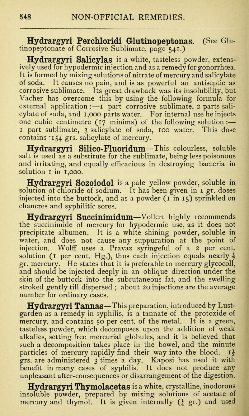 Hydrargyri Perchloridi Glutinopeptonas. (See GIu- tinopeptonate of Corrosive Sublimate, page 541.) Hydrargyri Salicylas is a white, tasteless powder, extens- ively used for hypodermic injection and as a remedy for gonorrhoea. It is formed by mixing solutions of nitrate of mercury and salicylate of soda. It causes no pain, and is as powerful an antiseptic as corrosive sublimate. Its great drawback was its insolubility, but Vacher has overcome this by using the following formula for external application :—i part corrosive sublimate, 2 parts sali- cylate of soda, and 1,000 parts water. For internal use he injects one cubic centimetre (17 minims) of the following solution :— I part sublimate, 3 salicylate of soda, 100 water. This dose contains •154 grs. salicylate of mercury. Hydrargyri Silico-Fluoridum—This colourless, soluble salt is used as a substitute for the sublimate, being less poisonous and irritating, and equally efficacious in destroying bacteria in solution I in 1,000. Hydrargyri Sozoiodol is a pale yellow powder, soluble in solution ot chloride of sodium. It has been given in i gr. doses injected into the buttock, and as a powder (i in 15) sprinkled on chancres and syphilitic sores. Hydrargyri SuCCinimidum—Vollert highly recommends the succinimide of mercury for hypodermic use, as it does not precipitate albumen. It is a white shining powder, soluble in water, and does not cause any suppuration at the point of injection. Wolff uses a Pravaz syringeful of a 2 per cent, solution (i per cent. Hg.), thus each injection equals nearly ^ gr. mercury. He states that it is preferable to mercury glycocoll, and should be injected deeply in an oblique direction under the skin of the buttock into the subcutaneous fat, and the swelling stroked gently till dispersed ; about 20 injections are the average number for ordinary cases. Hydrargyri TannaS—This preparation, introduced by Lust- garden as a remedy in syphilis, is a tannate of the protoxide of mercury, and contains 50 per cent, of the metal. It is a green, tasteless powder, which decomposes upon the addition of weak alkalies, setting free mercurial globules, and it is believed that such a decomposition takes place in the bowel, and the minute particles of mercury rapidly find their way into the blood. grs. are administered 3 times a day. Kaposi has used it with benefit in many cases of syphilis. It does not produce any unpleasant after-consequences or disarrangement of the digestion. Hydrargyri ThymolacetaS is a white, crystalline, inodorous insoluble powder, prepared by mixing solutions of acetate of mercury and thymol. It is given internally Q gr.) and used