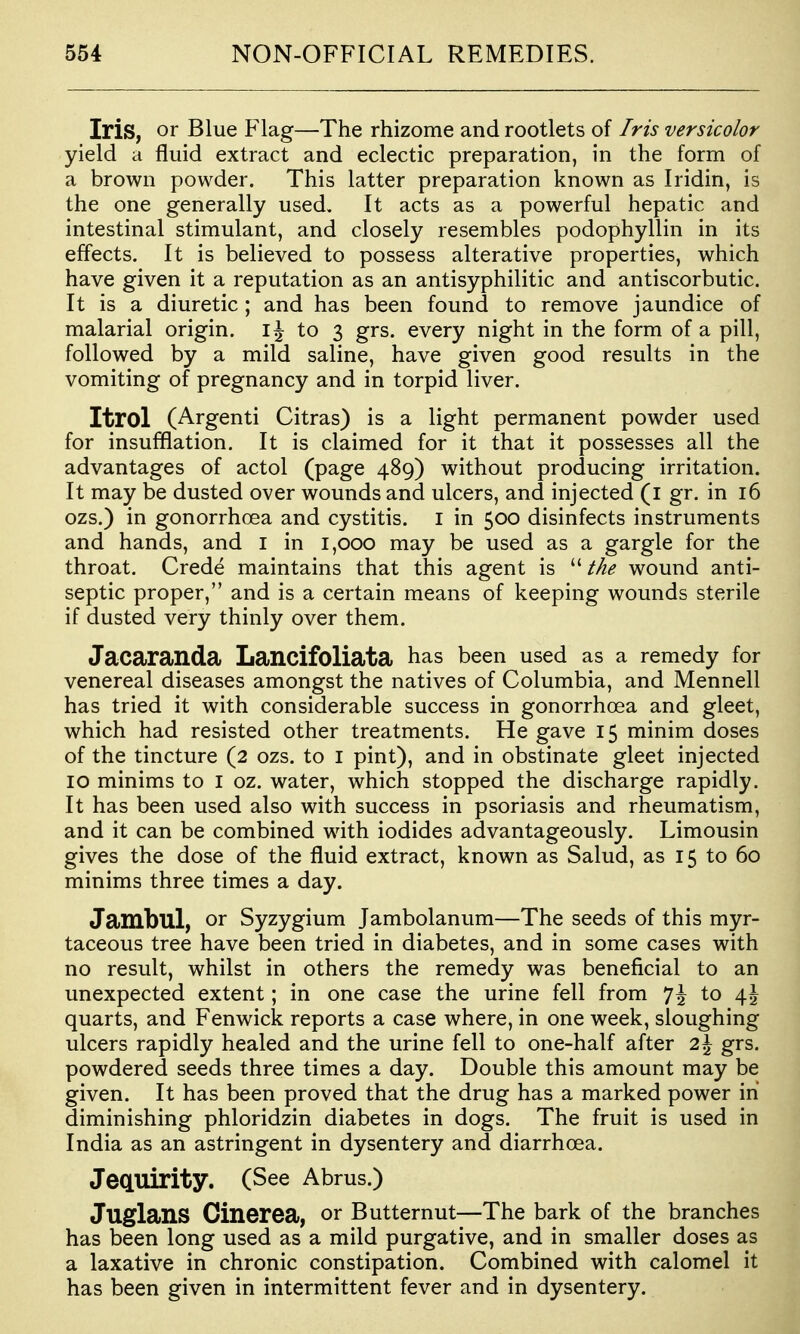 Iris, or Blue Flag—The rhizome and rootlets of Iris versicolor yield a fluid extract and eclectic preparation, in the form of a brown powder. This latter preparation known as Iridin, is the one generally used. It acts as a powerful hepatic and intestinal stimulant, and closely resembles podophyllin in its effects. It is believed to possess alterative properties, which have given it a reputation as an antisyphilitic and antiscorbutic. It is a diuretic ; and has been found to remove jaundice of malarial origin, to 3 grs. every night in the form of a pill, followed by a mild saline, have given good results in the vomiting of pregnancy and in torpid liver. Itrol (Argenti Citras) is a light permanent powder used for insufflation. It is claimed for it that it possesses all the advantages of actol (page 489) without producing irritation. It may be dusted over wounds and ulcers, and injected (i gr. in 16 ozs.) in gonorrhoea and cystitis. I in 500 disinfects instruments and hands, and I in 1,000 may be used as a gargle for the throat. Crede maintains that this agent is the wound anti- septic proper, and is a certain means of keeping wounds sterile if dusted very thinly over them. Jacaranda Lancifoliata has been used as a remedy for venereal diseases amongst the natives of Columbia, and Mennell has tried it with considerable success in gonorrhoea and gleet, which had resisted other treatments. He gave 15 minim doses of the tincture (2 ozs. to i pint), and in obstinate gleet injected 10 minims to I oz. water, which stopped the discharge rapidly. It has been used also with success in psoriasis and rheumatism, and it can be combined with iodides advantageously. Limousin gives the dose of the fluid extract, known as Salud, as 15 to 60 minims three times a day. Jambul, or Syzygium Jambolanum—The seeds of this myr- taceous tree have been tried in diabetes, and in some cases with no result, whilst in others the remedy was beneficial to an unexpected extent; in one case the urine fell from *]\ to \\ quarts, and Fenwick reports a case where, in one week, sloughing ulcers rapidly healed and the urine fell to one-half after 2\ grs. powdered seeds three times a day. Double this amount may be given. It has been proved that the drug has a marked power in diminishing phloridzin diabetes in dogs. The fruit is used in India as an astringent in dysentery and diarrhoea. JeCLUirity. (See Abrus.) JuglanS Cinerea, or Butternut—The bark of the branches has been long used as a mild purgative, and in smaller doses as a laxative in chronic constipation. Combined with calomel it has been given in intermittent fever and in dysentery.