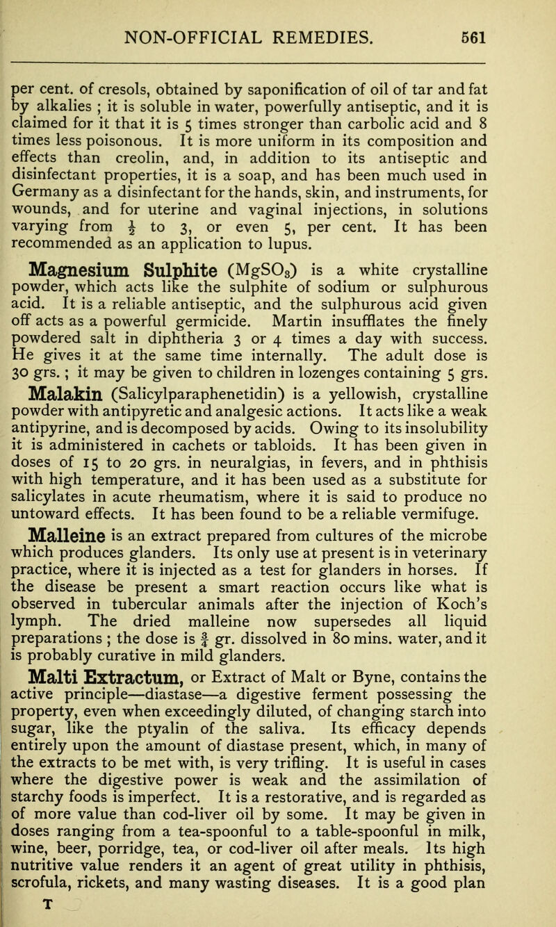 per cent, of cresols, obtained by saponification of oil of tar and fat by alkalies ; it is soluble in water, powerfully antiseptic, and it is claimed for it that it is 5 times stronger than carbolic acid and 8 times less poisonous. It is more uniform in its composition and effects than creolin, and, in addition to its antiseptic and disinfectant properties, it is a soap, and has been much used in Germany as a disinfectant for the hands, skin, and instruments, for wounds, and for uterine and vaginal injections, in solutions varying from ^ to 3, or even 5, per cent. It has been recommended as an application to lupus. Magnesium Sulphite (MgSOs) is a white crystalline powder, which acts like the sulphite of sodium or sulphurous acid. It is a reliable antiseptic, and the sulphurous acid given off acts as a powerful germicide. Martin insufflates the finely powdered salt in diphtheria 3 or 4 times a day with success. He gives it at the same time internally. The adult dose is 30 grs.; it may be given to children in lozenges containing 5 grs. Malclkin (Salicylparaphenetidin) is a yellowish, crystalline powder with antipyretic and analgesic actions. It acts like a weak antipyrine, and is decomposed by acids. Owing to its insolubility it is administered in cachets or tabloids. It has been given in doses of 15 to 20 grs. in neuralgias, in fevers, and in phthisis with high temperature, and it has been used as a substitute for salicylates in acute rheumatism, where it is said to produce no untoward effects. It has been found to be a reliable vermifuge. Malleine is an extract prepared from cultures of the microbe which produces glanders. Its only use at present is in veterinary practice, where it is injected as a test for glanders in horses. If the disease be present a smart reaction occurs like what is observed in tubercular animals after the injection of Koch's lymph. The dried malleine now supersedes all liquid preparations ; the dose is f gr. dissolved in 80 mins. water, and it is probably curative in mild glanders. Malti Extractum, or Extract of Malt or Byne, contains the active principle—diastase—a digestive ferment possessing the property, even when exceedingly diluted, of changing starch into sugar, like the ptyalin of the saliva. Its efficacy depends entirely upon the amount of diastase present, which, in many of the extracts to be met with, is very trifling. It is useful in cases where the digestive power is weak and the assimilation of starchy foods is imperfect. It is a restorative, and is regarded as of more value than cod-liver oil by some. It may be given in doses ranging from a tea-spoonful to a table-spoonful in milk, wine, beer, porridge, tea, or cod-liver oil after meals. Its high nutritive value renders it an agent of great utility in phthisis, scrofula, rickets, and many wasting diseases. It is a good plan T