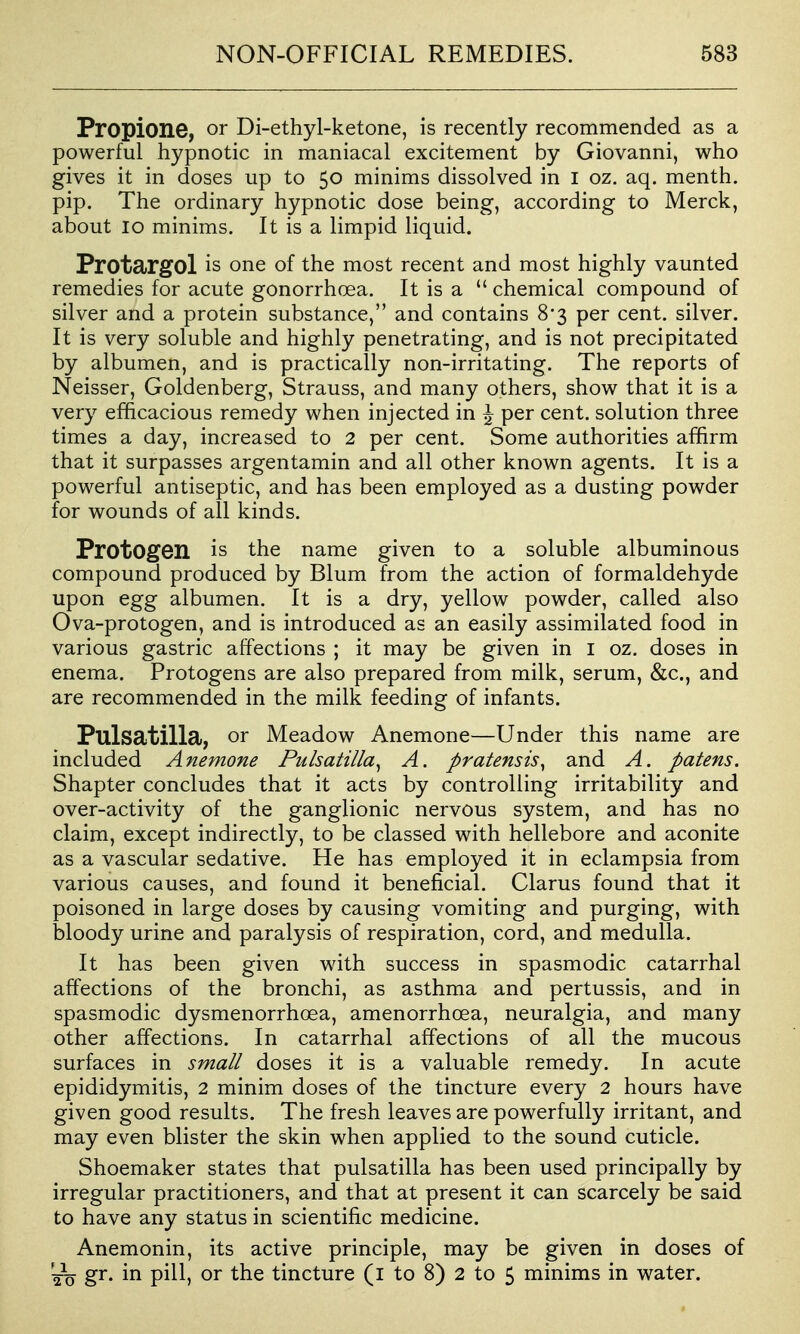 Propione, or Di-ethyl-ketone, is recently recommended as a powerful hypnotic in maniacal excitement by Giovanni, who gives it in doses up to 50 minims dissolved in i oz. aq. menth. pip. The ordinary hypnotic dose being, according to Merck, about 10 minims. It is a limpid liquid. Protargol is one of the most recent and most highly vaunted remedies for acute gonorrhoea. It is a  chemical compound of silver and a protein substance, and contains 8'3 per cent, silver. It is very soluble and highly penetrating, and is not precipitated by albumen, and is practically non-irritating. The reports of Neisser, Goldenberg, Strauss, and many others, show that it is a very efficacious remedy when injected in ^ per cent, solution three times a day, increased to 2 per cent. Some authorities affirm that it surpasses argentamin and all other known agents. It is a powerful antiseptic, and has been employed as a dusting powder for wounds of all kinds. ProtOgen is the name given to a soluble albuminous compound produced by Blum from the action of formaldehyde upon egg albumen. It is a dry, yellow powder, called also Ova-protogen, and is introduced as an easily assimilated food in various gastric affections ; it may be given in i oz. doses in enema. Protogens are also prepared from milk, serum, &c., and are recommended in the milk feeding of infants. Pulsatilla, or Meadow Anemone—Under this name are included Anemone Pulsatilla^ A. pratensis^ and A. patens. Shapter concludes that it acts by controlling irritability and over-activity of the ganglionic nervous system, and has no claim, except indirectly, to be classed with hellebore and aconite as a vascular sedative. He has employed it in eclampsia from various causes, and found it beneficial. Clarus found that it poisoned in large doses by causing vomiting and purging, with bloody urine and paralysis of respiration, cord, and medulla. It has been given with success in spasmodic catarrhal affections of the bronchi, as asthma and pertussis, and in spasmodic dysmenorrhoea, amenorrhoea, neuralgia, and many other affections. In catarrhal affections of all the mucous surfaces in small doses it is a valuable remedy. In acute epididymitis, 2 minim doses of the tincture every 2 hours have given good results. The fresh leaves are powerfully irritant, and may even blister the skin when applied to the sound cuticle. Shoemaker states that pulsatilla has been used principally by irregular practitioners, and that at present it can scarcely be said to have any status in scientific medicine. Anemonin, its active principle, may be given in doses of gr. in pill, or the tincture (I to 8) 2 to 5 minims in water.