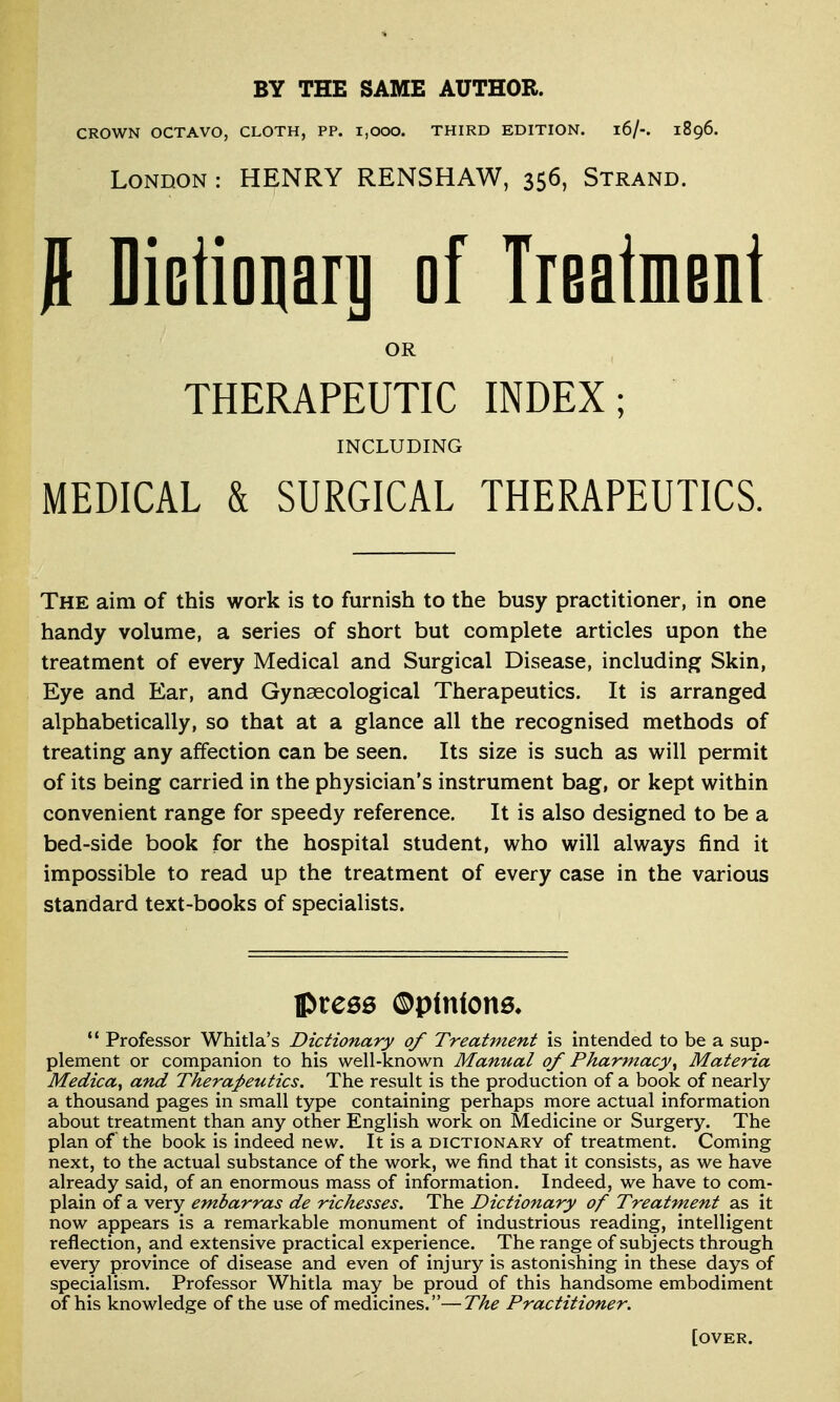 BY THE SAME AUTHOR. CROWN OCTAVO, CLOTH, PP. I,000. THIRD EDITION. l6/-. 1896. London : HENRY RENSHAW, 356, Strand. 0 Dictioiiari] of Treatment OR THERAPEUTIC INDEX; INCLUDING MEDICAL & SURGICAL THERAPEUTICS. The aim of this work is to furnish to the busy practitioner, in one handy volume, a series of short but complete articles upon the treatment of every Medical and Surgical Disease, including Skin, Eye and Ear, and Gynaecological Therapeutics. It is arranged alphabetically, so that at a glance all the recognised methods of treating any affection can be seen. Its size is such as will permit of its being carried in the physician's instrument bag, or kept within convenient range for speedy reference. It is also designed to be a bed-side book for the hospital student, who will always find it impossible to read up the treatment of every case in the various standard text-books of specialists.  Professor Whitla's Dictionary of Treatment is intended to be a sup- plement or companion to his well-known Manual of Pharmacy^ Materia Medica, and Therapeutics. The result is the production of a book of nearly a thousand pages in small type containing perhaps more actual information about treatment than any other English work on Medicine or Surgery. The plan of the book is indeed new. It is a dictionary of treatment. Coming next, to the actual substance of the work, we find that it consists, as we have already said, of an enormous mass of information. Indeed, we have to com- plain of a very embarras de richesses. The Dictionary of Treatment as it now appears is a remarkable monument of industrious reading, intelligent reflection, and extensive practical experience. The range of subjects through every province of disease and even of injury is astonishing in these days of specialism. Professor Whitla may be proud of this handsome embodiment of his knowledge of the use of medicines.—The Practitioner. [over.