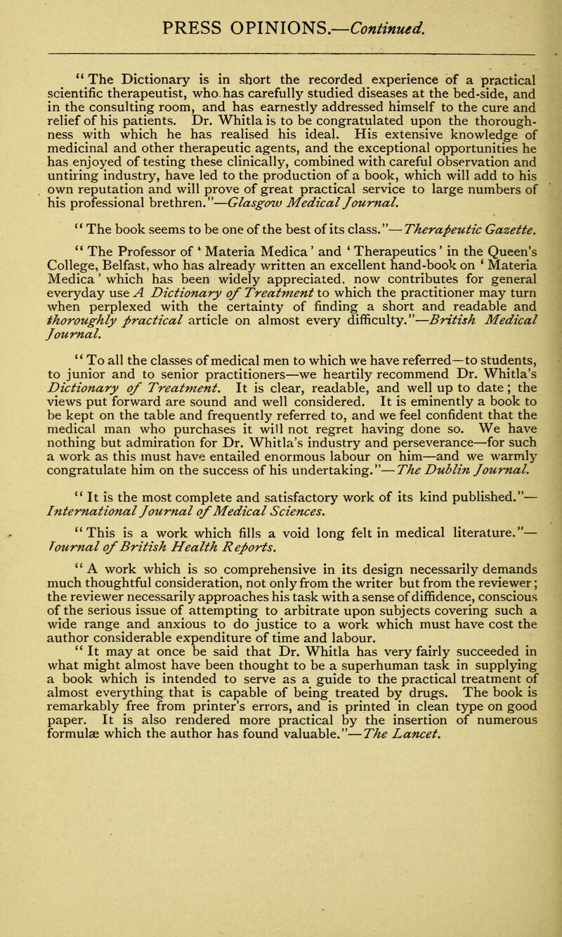 PRESS OFimONS.—Continue *' The Dictionary is in short the recorded experience of a practical scientific therapeutist, who. has carefully studied diseases at the bed-side, and in the consulting room, and has earnestly addressed himself to the cure and relief of his patients. Dr. Whitla is to be congratulated upon the thorough- ness with which he has realised his ideal. His extensive knowledge of medicinal and other therapeutic agents, and the exceptional opportunities he has enjoyed of testing these clinically, combined with careful observation and untiring industry, have led to the production of a book, which will add to his own reputation and will prove of great practical service to large numbers of his professional brethren.—Glasgow Medical Journal. The book seems to be one of the best of its class.—Therapeutic Gazette. *' The Professor of * Materia Medica' and ' Therapeutics' in the Queen's College, Belfast, who has already written an excellent hand-book on * Materia Medica' which has been widely appreciated, now contributes for general everyday use A Dictionary of Treatment to which the practitioner may turn when perplexed with the certainty of finding a short and readable and thoroughly practical article on almost every difficulty.—British Medical Journal.  To all the classes of medical men to which we have referred—to students, to junior and to senior practitioners—we heartily recommend Dr. Whitla's Dictionary of Treatment. It is clear, readable, and well up to date; the views put forward are sound and well considered. It is eminently a book to be kept on the table and frequently referred to, and we feel confident that the medical man who purchases it will not regret having done so. We have nothing but admiration for Dr. Whitla's industry and perseverance—for such a work as this must have entailed enormous labour on him—and we warmly congratulate him on the success of his undertaking.—The Dublin Journal.  It is the most complete and satisfactory work of its kind published.— International Journal of Medical Sciences. This is a work which fills a void long felt in medical literature.— Journal of British Health Reports. *' A work which is so comprehensive in its design necessarily demands much thoughtful consideration, not only from the writer but from the reviewer; the reviewer necessarily approaches his task with a sense of diffidence, conscious of the serious issue of attempting to arbitrate upon subjects covering such a wide range and anxious to do justice to a work which must have cost the author considerable expenditure of time and labour. It may at once be said that Dr. Whitla has very fairly succeeded in what might almost have been thought to be a superhuman task in supplying a book which is intended to serve as a guide to the practical treatment of almost everything, that is capable of being treated by drugs. The book is remarkably free from printer's errors, and is printed in clean type on good paper. It is also rendered more practical by the insertion of numerous formulae which the author has found valuable.—The Lancet.