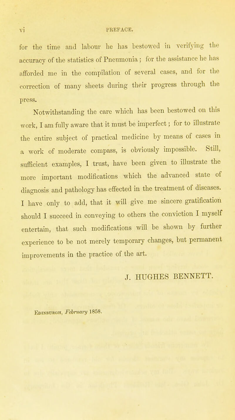 for the time and labour he has bestowed in verifying the accuracy of the statistics of Pneumonia; for the assistance he lias afforded me in the compilation of several cases, and for the correction of many sheets during their progress through the press. Notwithstanding the care which has been bestowed on this work, I am fully aware that it must be imperfect; for to illustrate the entire subject of practical medicine by means of cases in a work of moderate compass, is obviously impossible. Still, sufficient examples, I trust, have been given to illustrate the more important modifications which the advanced state of diagnosis and pathology has effected in the treatment of diseases. I have only to add, that it will give me sincere gratification should I succeed in conveying to others the conviction I myself entertain, that such modifications will be shown by further experience to be not merely temporary changes, but permanent improvements in the practice of the art. J. HUGHES BENNETT. Edinburgh, February 1858.