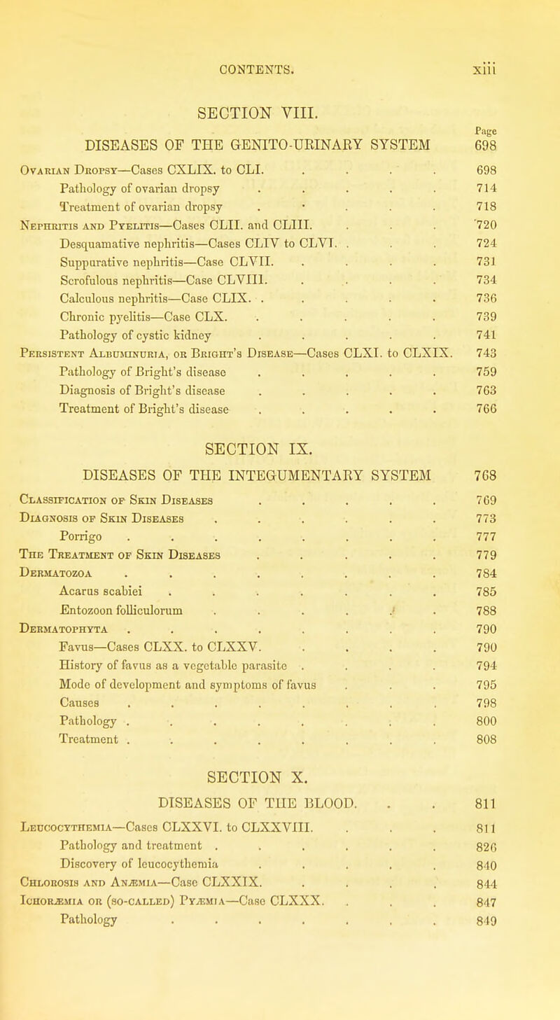 SECTION VIII. Page DISEASES OF THE GENITO-URINARY SYSTEM 698 Ovarian Dropsy—Cases CXLIX. to CLI. .... 698 Pathology of ovarian dropsy ..... 714 Treatment of ovarian dropsy . 718 Nephritis and Pyelitis—Cases CLII. and CLIII. . . . '720 Desquamative nephritis—Cases CLIV to CLVI. . . . 724 Suppurative nephritis—Case CLVII. .... 731 Scrofulous nephritis—Case CLVII1. . . . . 734 Calculous nephritis—Case CLIX. ..... 736 Chronic pyelitis—Case CLX. ..... 739 Pathology of cystic kidney ..... 741 Persistent Albuminuria, or Bright's Disease—Cases CLXI. to CLXIX. 743 Pathology of Bright's disease ..... 759 Diagnosis of Bright's disease ..... 763 Treatment of Bright's disease ..... 766 SECTION IX. DISEASES OF THE INTEGUMENTARY SYSTEM 7G8 Classification op Skin Diseases ..... 769 Diagnosis of Skin Diseases ...... 773 Porrigo ........ 777 The Treatment of Skin Diseases ..... 779 Dermatozoa ........ 784 Acarus scahiei ....... 785 Entozoon folliculorum ...... 788 Dermatophyta ........ 790 Favus—Cases CLXX. to CLXXV. .... 790 Histoiy of favus as a vegetable parasite .... 794 Mode of development and symptoms of favus . . . 795 Causes . . . . . . . . 798 Pathology . •. •. . . . • . 800 Treatment ........ 808 SECTION X. DISEASES OF THE BLOOD. . . 811 Leccocythemia—Cases CLXXVI. to CLXXVIII. . . . 811 Pathology and treatment ...... 826 Discovery of leucocythemia ..... 840 Chlorosis and Anjemia—Case CLXXIX. .... 844 Iohor^mia or (so-called) Pyaemia—Case CLXXX. . . . 847 Pathology ........ 849