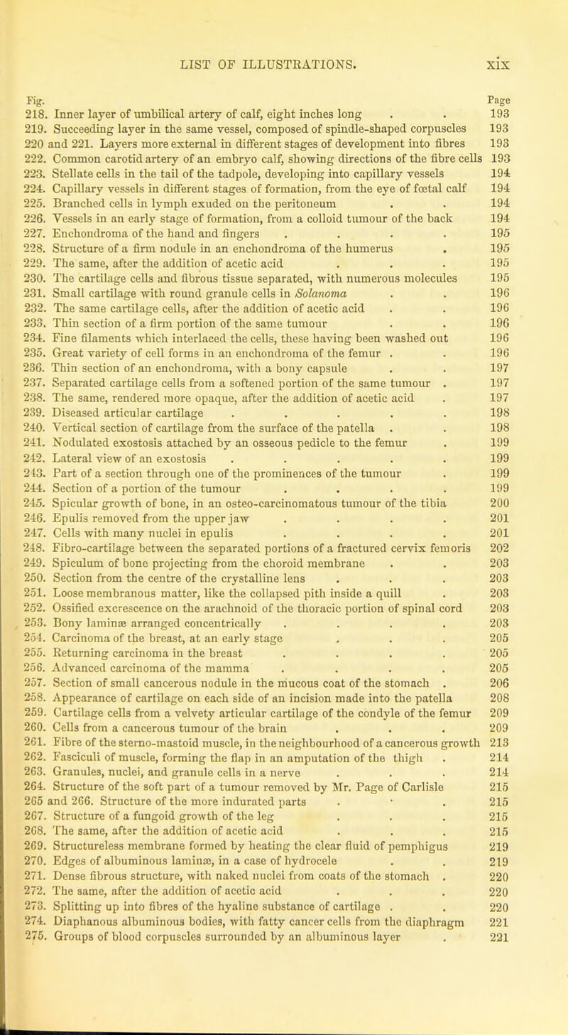 Fig. Page 218. Inner layer of umbilical artery of calf, eight inches long . . 193 219. Succeeding layer in the same vessel, composed of spindle-shaped corpuscles 193 220 and 221. Layers more external in different stages of development into fibres 193 222. Common carotid artery of an embryo calf, showing directions of the fibre cells 193 223. Stellate cells in the tail of the tadpole, developing into capillary vessels 194 224. Capillary vessels in different stages of formation, from the eye of foetal calf 194 225. Branched cells in lymph exuded on the peritoneum . . 194 226. Vessels in an early stage of formation, from a colloid tumour of the back 194 227. Enchoudroma of the hand and fingers .... 195 228. Structure of a firm nodule in an enchondroma of the humerus . 195 229. The same, after the addition of acetic acid . . . 195 230. The cartilage cells and fibrous tissue separated, with numerous molecules 195 231. Small cartilage with round granule cells in Solanoma . . 196 232. The same cartilage cells, after the addition of acetic acid . . 196 233. Thin section of a firm portion of the same tumour . . 196 234. Fine filaments which interlaced the cells, these having been washed out 196 235. Great variety of cell forms in an enchondroma of the femur . . 196 236. Thin section of an enchondroma, with a bony capsule . . 197 237. Separated cartilage cells from a softened portion of the same tumour . 197 238. The same, rendered more opaque, after the addition of acetic acid . 197 239. Diseased articular cartilage ..... 198 240. Vertical section of cartilage from the surface of the patella . . 198 241. Nodulated exostosis attached by an osseous pedicle to the femur . 199 242. Lateral view of an exostosis ..... 199 213. Part of a section through one of the prominences of the tumour . 199 244. Section of a portion of the tumour . . . . 199 245. Spicular growth of bone, in an osteo-carcinomatous tumour of the tibia 200 246. Epulis removed from the upper jaw .... 201 247. Cells with many nuclei in epulis .... 201 248. Fibro-cartilage between the separated portions of a fractured cervix fern oris 202 249. Spiculum of bone projecting from the choroid membrane . . 203 250. Section from the centre of the crystalline lens . . . 203 251. Loose membranous matter, like the collapsed pith inside a quill . 203 252. Ossified excrescence on the arachnoid of the thoracic portion of spinal cord 203 253. Bony lamina; arranged concentrically .... 203 254. Carcinoma of the breast, at an early stage . . . 205 255. Returning carcinoma in the breast .... 205 256. Advanced carcinoma of the mamma .... 205 257. Section of small cancerous nodule in the mucous coat of the stomach . 206 258. Appearance of cartilage on each side of an incision made into the patella 208 259. Cartilage cells from a velvety articular cartilage of the condyle of the femur 209 260. Cells from a cancerous tumour of the brain . . . 209 261. Fibre of the sterno-mastoid muscle, in the neighbourhood of a cancerous growth 213 262. Fasciculi of muscle, forming the flap in an amputation of the thigh . 214 263. Granules, nuclei, and granule cells in a nerve . . . 214 264. Structure of the soft part of a tumour removed by Mr. Page of Carlisle 215 265 and 266. Structure of the more indurated parts . ■ . 215 267. Structure of a fungoid growth of the leg . . . 215 268. The same, after the addition of acetic acid . . . 215 269. Structureless membrane formed by heating the clear fluid of pemphigus 219 270. Edges of albuminous lamina;, in a case of hydrocele . . 219 271. Dense fibrous structure, with naked nuclei from coats of the stomach . 220 272. The same, after the addition of acetic acid . . . 220 273. Splitting up into fibres of the hyaline substance of cartilage . . 220 274. Diaphanous albuminous bodies, with fatty cancer cells from tho diaphragm 221 275. Groups of blood corpuscles surrounded by an albuminous layer . 221