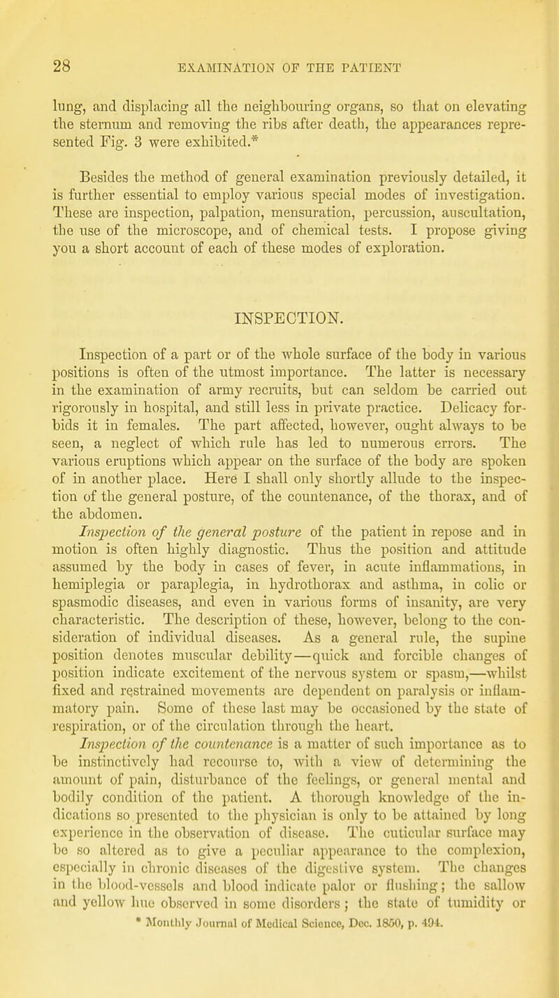 lung, and displacing all the neighbouring organs, so that on elevating the sternum and removing the ribs after death, the appearances repre- sented Fig. 3 were exhibited.* Besides the method of general examination previously detailed, it is further essential to employ various special modes of investigation. These are inspection, palpation, mensuration, percussion, auscultation, the use of the microscope, and of chemical tests. I propose giving you a short account of each of these modes of exploration. INSPECTION. Inspection of a part or of the whole surface of the body in various positions is often of the utmost importance. The latter is necessary in the examination of army recruits, but can seldom be carried out rigorously in hospital, and still less in private practice. Delicacy for- bids it in females. The part affected, however, ought always to be seen, a neglect of which rule has led to numerous errors. The various eruptions which appear on the surface of the body are spoken of in another place. Here I shall only shortly allude to tbe inspec- tion of the general posture, of the countenance, of the thorax, and of the abdomen. Inspection of the general posture of the patient in repose and in motion is often highly diagnostic. Thus the position and attitude assumed by the body in cases of fever, in acute inflammations, in hemiplegia or paraplegia, in hydrothorax and asthma, in colic or spasmodic diseases, and even in various forms of insanity, are very characteristic. The description of these, however, belong to the con- sideration of individual diseases. As a general rule, the supine position denotes muscular debility—quick and forcible changes of position indicate excitement of the nervous system or spasm,—whilst fixed and restrained movements are dependent on paralysis or inflam- matory pain. Somo of these last may be occasioned by the state of respiration, or of the circulation through tbe heart. Inspection of the countenance is a matter of such importance as to be instinctively had recourse to, with a view of determining the amount of pain, disturbance of tbe feelings, or general mental and bodily condition of the patient. A thorough knowledge of the in- dications so presented to the physician is only to be attained by long experience in the observation of disease. The cuticular surface may bo so altered as to give a peculiar appearance to the complexion, especially in chronic diseases of the digestive system. The changes in the blood-vessels and blood indicate palor or flushing; the sallow and yellow hue observed in some disorders; the stale of tumidity or • Monthly Journal of Medical Science, Dec. 1850, p. 494.