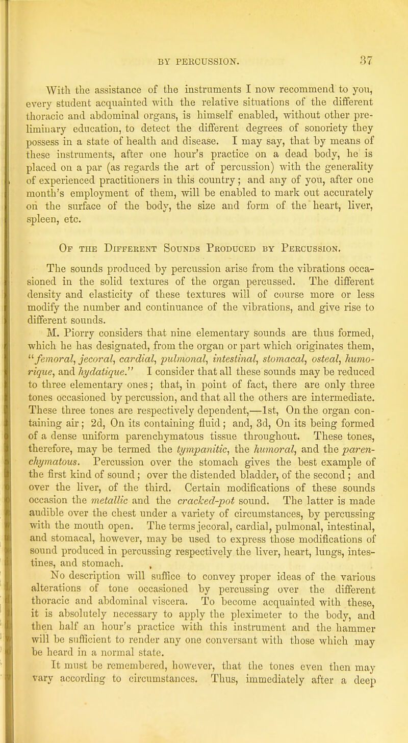 With the assistance of the instruments I now recommend to you, every student acquainted with the relative situations of the different thoracic and abdominal organs, is himself enabled, without other pre- liminary education, to detect the different degrees of sonoiiety they possess in a state of health and disease. I may say, that by means of these instruments, after one hour's practice on a dead body, he is placed on a par (as regards the art of percussion) with the generality of experienced practitioners in this country; and any of you, after one month's employment of them, will be enabled to mark out accurately on the surface of the body, the size and form of the heart, liver, spleen, etc. Of the Different Sounds Produced by Percussion. The sounds produced by percussion arise from the vibrations occa- sioned in the solid textures of the organ percussed. The different density and elasticity of these textures will of course more or less modify the number and continuance of the vibrations, and give rise to different sounds. M. Piorry considers that nine elementary sounds are thus formed, which he has designated, from the organ or part which originates them,  femoral, jecoral, cardial, pulmonal, intestinal, stomacal, osteal, humo- rique, and hydatique. I consider that all these sounds may be reduced to three elementary ones; that, in point of fact, there are only three tones occasioned by percussion, and that all the others are intermediate. These three tones are respectively dependent,—1st, On the organ con- taining air; 2d, On its containing fluid; and, 3d, On its being formed of a dense uniform parenchymatous tissue throughout. These tones, therefore, may be termed the tympanitic, the humoral, and the paren- chymatous. Percussion over the stomach gives the best example of the first kind of sound; over the distended bladder, of the second ; and over the liver, of the third. Certain modifications of these sounds occasion the metallic and the cracked-pot sound. The latter is made audible over the chest under a variety of circumstances, by percussing with the mouth open. The terms jecoral, cardial, pulmonal, intestinal, and stomacal, however, may be used to express those modifications of sound produced in percussing respectively the liver, heart, lungs, intes- tines, and stomach. , No description will suffice to convey proper ideas of the various alterations of tone occasioned by percussing over the different thoracic and abdominal viscera. To become acquainted with these, it is absolutely necessary to apply the pleximeter to the body, and then half an hour's practice with this instrument and the hammer will be sufficient to render any one conversant with those which may be heard in a normal state. It must be remembered, however, that the tones even then may vary according to circumstances. Thus, immediately after a deep