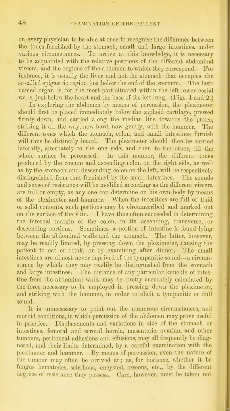 on every physician to be able at once to recognise the difference between the tones furnished by the stomach, small and large intestines, under various circumstances. To arrive at this knowledge, it is necessary to be acquainted with the relative positions of the different abdominal viscera, and the regions of the abdomen to which they correspond. For instance, it is usually the liver and not the stomach that occupies the so called epigastric region just below the end of the sternum. The last- named organ is for the most part situated within the left lower costal walls, just below the heart and the base of the left lung. (Figs. 1 and 2.) In exploring the abdomen by means of percussion, the pleximeter should first be placed immediately below the xiphoid cartilage, pressed firmly down, and carried along the median line towards the pubes, striking it all the way, now hard, now gently, with the hammer. The different tones which the stomach, colon, and small intestines furnish will thus be distinctly heard. The pleximeter should then be carried laterally, alternately to the one side, and then to the other, till the whole surface be percussed. In this manner, the different tones produced by the coecum and ascending colon on the right side, as well as by the stomach and descending colon on the left, will be respectively distinguished from that furnished by the small intestines. The sounds and sense of resistance will be modified according as the different viscera are full or empty, as any one can determine on his own body by means of the pleximeter and hammer. When the intestines are full of fluid or solid contents, such portions may be circumscribed and marked out on the surface of the skin. I have thus often succeeded in determining the internal margin of the colon, in its ascending, transverse, or descending portions. Sometimes a portion of intestine is found lying between the abdominal walls and the stomach. The latter, however, may be readily limited, by pressing down the pleximeter, causing the patient to eat or drink, or by examining after dinner. The small intestines are almost never deprived of the tympanitic sound—a circum- stance by which they may readily be distinguished from the stomach and large intestines. The distance of any particular knuckle of intes- tine from the abdominal Avails may be pretty accurately calculated by the force necessary to be employed in pressing down the pleximeter, and striking with the hammer, in order to elicit a tympanitic or dull sound. It is unnecessary to point out the numerous circumstances, and morbid conditions, in which percussion of the abdomen may prove useful in practice. Displacements and variations in size of the stomach or intestines, femoral and scrotal hernia, mesenteric, ovarian, and other tumours, peritoneal adhesions and effusions, may all frequently be diag- nosed, and their limits determined, by a careful examination with the pleximeter and hammer. By means of percussion, even the nature of the tumour may often be arrived at; as, for instance, whether it be fungus hematodes, scirrhous, encysted, osseous, etc., by the different degrees of resistance tlioy possess. Care, however, must be taken not