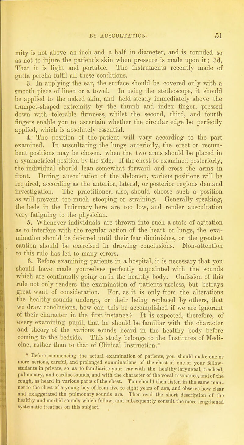 mity is not above an inch and a half in diameter, and is rounded so as not to injure the patient's skin when pressure is made upon it; 3d, That it is light and portable. The instruments recently made of gutta percha fulfil all these conditions. 3. In applying the ear, the surface should be covered only with a smooth piece of linen or a towel. In using the stethoscope, it should be applied to the naked skin, and held steady immediately above the trumpet-shaped extremity by the thumb and index finger, pressed down with tolerable firmness, whilst the second, third, and fourth fingers enable you to ascertain whether the circular edge be perfectly applied, which is absolutely essential. 4. The position of the patient will vary according to the part examined. In auscultating the lungs anteriorly, the erect or recum- bent positions may be chosen, when the two arms should be placed in a symmetrical position by the side. If the chest be examined posteriorly, the individual should lean somewhat forward and cross the arms in front. During auscultation of the abdomen, various positions will be required, according as the anterior, lateral, or posterior regions demand investigation. The practitioner, also, should choose such a position as will prevent too much stooping or straining. Generally speaking, the beds in the Infirmary here are too low, and render auscultation very fatiguing to the physician. 5. Whenever individuals are thrown into such a state of agitation as to interfere with the regular action of the heart or lungs, the exa- mination should be deferred until their fear diminishes, or the greatest caution should be exercised in drawing conclusions. Non-attention to this rule has led to many errors. 6. Before examining patients in a hospital, it is necessary that you should have made yourselves perfectly acquainted with the sounds which are continually going on in the healthy body. Omission of this rale not only renders the examination of patients useless, but betrays great want of consideration. For, as it is only from the alterations the healthy sounds undergo, or their being replaced by others, that we draw conclusions, how can this be accomplished if we are ignorant of their character in the first instance? It is expected, therefore, of every examining pupil, that he should be familiar with the character and theory of the various sounds heard in the healthy body before coming to the bedside. This study belongs to the Institutes of Medi- cine, rather than to that of Clinical Instruction.* * Before commencing the actual examination of patients, yoH should make one or more serious, careful, and prolonged examinations of the chest of one of your fellow- students in private, so as to familiarise your ear with the healthy laryngeal, tracheal, pulmonary, and cardiac sounds, and with the character of the vocal resonance, and of the cough, as heard in various parts of the chest. You should then listen in the same man- ner to the chest of a young boy of from five to eight years of age, and observe how clear and exaggerated the pulmonary sounds are. Then rend the short description of the healthy and morbid sounds which follow, and subsequently consult the more lengthened systematic treatises on this subject.