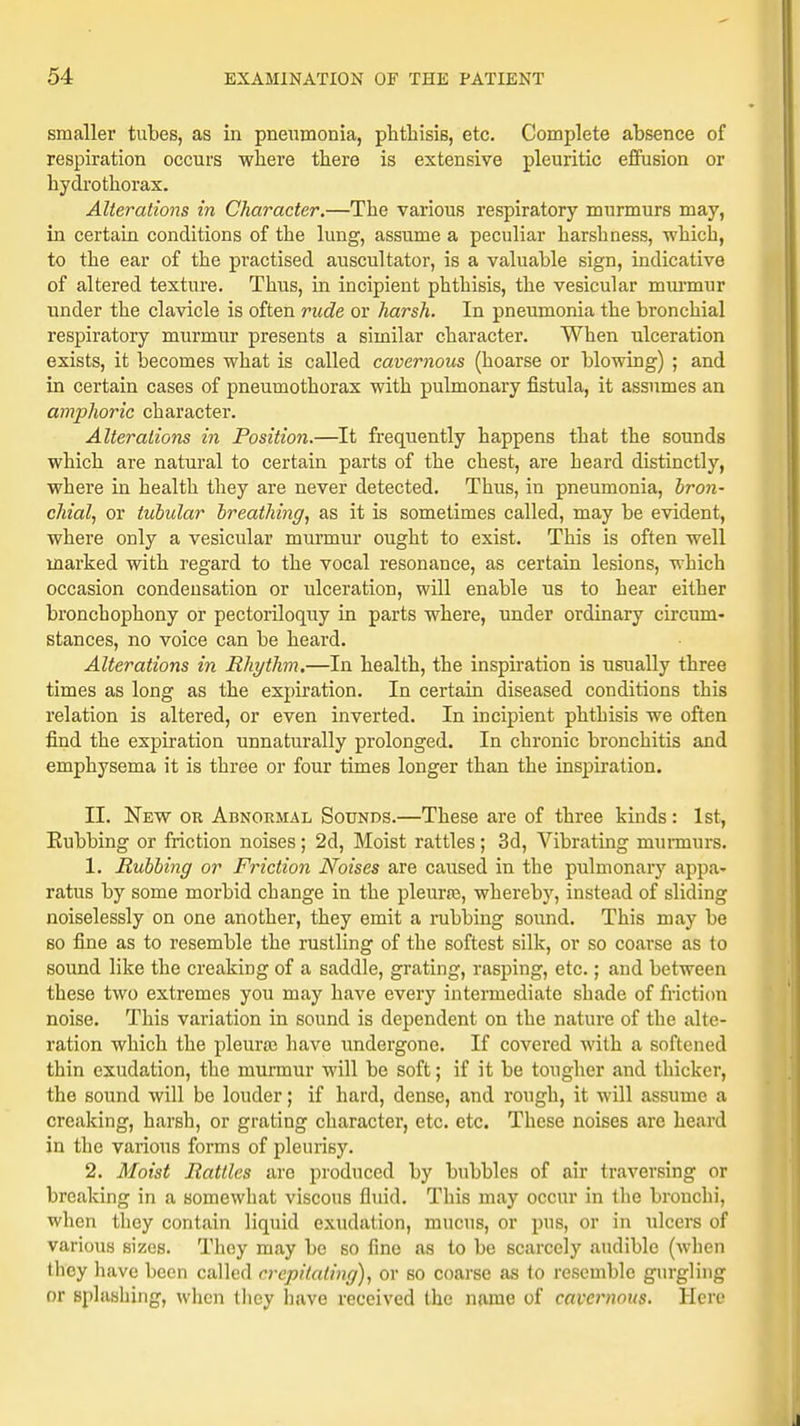 smaller tubes, as in pneumonia, phthisis, etc. Complete absence of respiration occurs where there is extensive pleuritic effusion or hydrothorax. Alterations in Character.—The various respiratory murmurs may, in certain conditions of the lung, assume a peculiar harshness, -which, to the ear of the practised auscultator, is a valuable sign, indicative of altered texture. Thus, in incipient phthisis, the vesicular murmur under the clavicle is often rude or harsh. In pneumonia the bronchial respiratory murmur presents a similar character. When ulceration exists, it becomes what is called cavernous (hoarse or blowing) ; and in certain cases of pneumothorax with pulmonary fistula, it assumes an amphoric character. Alterations in Position.—It frequently happens that the sounds which are natural to certain parts of the chest, are heard distinctly, where in health they are never detected. Thus, in pneumonia, bron- chial, or tubular breathing, as it is sometimes called, may be evident, where only a vesicular murmur ought to exist. This is often well marked with regard to the vocal resonance, as certain lesions, which occasion condensation or ulceration, will enable us to hear either bronchophony or pectoriloquy in parts where, under ordinary circum- stances, no voice can be heard. Alterations in Rhythm.—In health, the inspiration is usually three times as long as the expiration. In certain diseased conditions this relation is altered, or even inverted. In incipient phthisis we often find the expiration unnaturally prolonged. In chronic bronchitis and emphysema it is three or four times longer than the inspiration. II. New or Abnormal Sounds.—These are of three kinds: 1st, Rubbing or friction noises; 2d, Moist rattles; 3d, Vibrating murmurs. 1. Rubbing or Friction Noises are caused in the pulmonary appa- ratus by some morbid change in the pleura?, whereby, instead of sliding noiselessly on one another, they emit a rubbing sound. This may be so fine as to resemble the rustling of the softest silk, or so coarse as to sound like the creaking of a saddle, grating, rasping, etc.; and between these two extremes you may have every intermediate shade of friction noise. This variation in sound is dependent on the nature of the alte- ration which the pleura} have undergone. If covered with a softened thin exudation, the murmur will be soft; if it be tougher and thicker, the sound will be louder; if hard, dense, and rough, it will assume a creaking, harsh, or grating character, etc. etc. These noises are heard in the various forms of pleurisy. 2. Moist Rattles arc produced by bubbles of air traversing or breaking in a somewhat viscous fluid. This may occur in the bronchi, when they contain liquid exudation, mucus, or pus, or in ulcers of various sizes. They may be so fine as to be scarcely audible (when they have been called crepitating), or so coarse as to resemble gurgling or splashing, when they have received the name of cavernous. Here