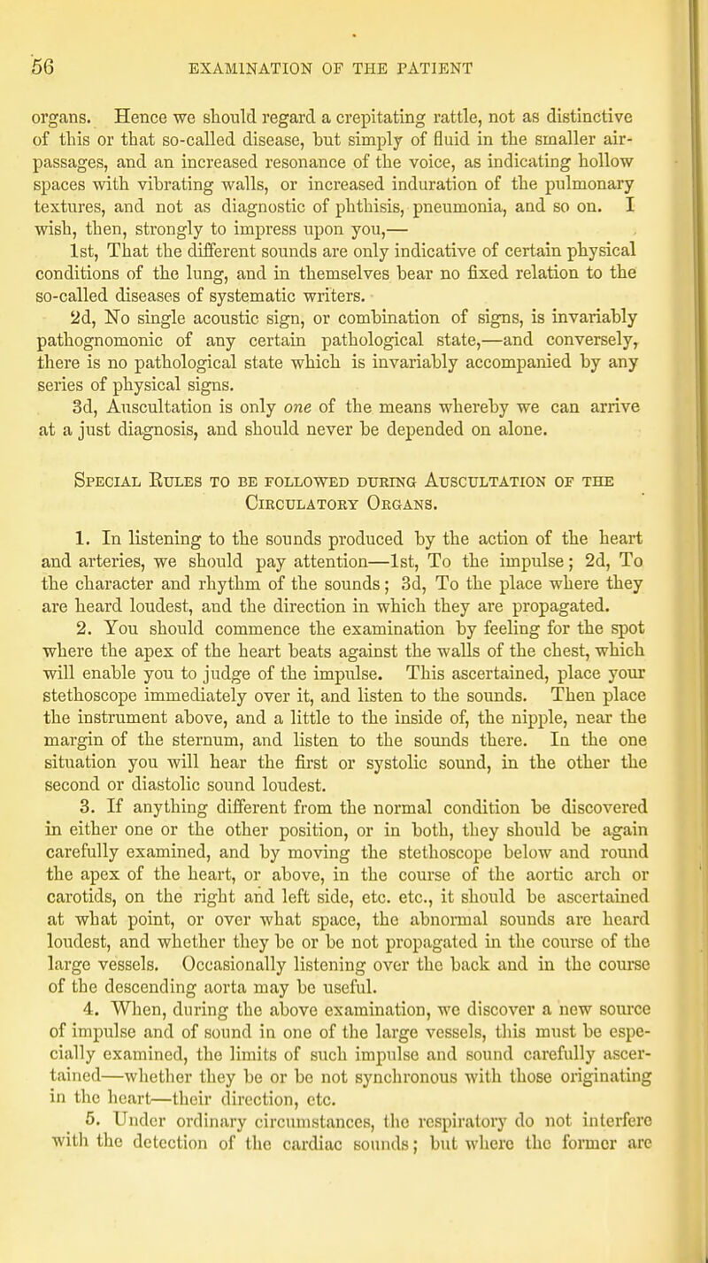 organs. Hence we should regard a crepitating rattle, not as distinctive of this or that so-called disease, hut simply of fluid in the smaller air- passages, and an increased resonance of the voice, as indicating hollow spaces with vibrating walls, or increased induration of the pulmonary textures, and not as diagnostic of phthisis, pneumonia, and so on. I wish, then, strongly to impress upon you,— 1st, That the different sounds are only indicative of certain physical conditions of the lung, and in themselves bear no fixed relation to the so-called diseases of systematic writers. 2d, No single acoustic sign, or combination of signs, is invariably pathognomonic of any certain pathological state,—and conversely, there is no pathological state which is invariably accompanied by any series of physical signs. 3d, Auscultation is only one of the means whereby we can arrive at a just diagnosis, and should never be depended on alone. Special Eules to be followed during Auscultation of the Circulatory Organs. 1. In listening to the sounds produced by the action of the heart and arteries, we should pay attention—1st, To the impulse; 2d, To the character and rhythm of the sounds; 3d, To the place where they are heard loudest, and the direction in which they are propagated. 2. You should commence the examination by feeling for the spot where the apex of the heart beats against the walls of the chest, which will enable you to judge of the impulse. This ascertained, place your stethoscope immediately over it, and listen to the sounds. Then place the instrument above, and a little to the inside of, the nipple, near the margin of the sternum, and listen to the sounds there. In the one situation you will hear the first or systolic sound, in the other the second or diastolic sound loudest. 3. If anything different from the normal condition be discovered in either one or the other position, or in both, they should be again carefully examined, and by moving the stethoscope below and round the apex of the heart, or above, in the course of the aortic arch or carotids, on the right and left side, etc. etc., it should be ascertained at what point, or over what space, the abnormal sounds are heard loudest, and whether they be or be not propagated in the course of the large vessels. Occasionally listening over the back and in the course of the descending aorta may be useful. 4. When, during the above examination, we discover a new source of impulse and of sound in one of the large vessels, this must be espe- cially examined, the limits of such impulse and sound carefully ascer- tained—whether they be or be not synchronous with those originating in the heart—their direction, etc. 5. Under ordinary circumstances, the respiratory do not interfere with the detection of the cardiac sounds; but where the former are