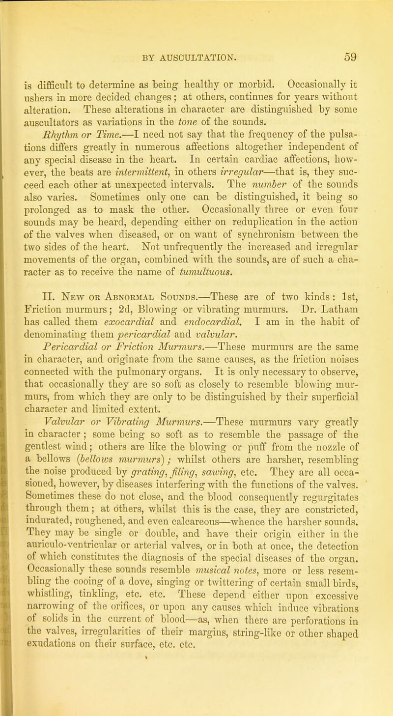 is difficult to determine as being healthy or morbid. Occasionally it ushers in more decided changes ; at others, continues for years -without alteration. These alterations in character are distinguished by some auscultators as variations in the tone of the sounds. Rhythm or Time.—I need not say that the frequency of the pulsa- tions differs greatly in numerous affections altogether independent of any special disease in the heart. In certain cardiac affections, how- ever, the beats are intermittent, in others irregular—that is, they suc- ceed each other at unexpected intervals. The number of the sounds also varies. Sometimes only one can be distinguished, it being so prolonged as to mask the other. Occasionally three or even four sounds may be heard, depending either on reduplication in the action of the valves when diseased, or on want of synchronism between the two sides of the heart. Not unfrequently the increased and irregular movements of the organ, combined with the sounds, are of such a cha- racter as to receive the name of tumultuous. II. New or Abnormal Sounds.—These are of two kinds: 1st, Friction murmurs; 2d, Blowing or vibrating murmurs. Dr. Latham has called them exocardial and endocardial. I am in the habit of denominating them pericardial and valvular. Pericardial or Friction Murmurs.—These murmurs are the same in character, and originate from the same causes, as the friction noises connected with the pulmonary organs. It is only necessary to observe, that occasionally they are so soft as closely to resemble blowing mur- murs, from which they are only to be distinguished by their superficial character and limited extent. Valvular or Vibrating Murmurs.—These murmurs vaiy greatly in character; some being so soft as to resemble the passage of the gentlest wind; others are like the blowing or puff from the nozzle of a bellows (bellows murmurs); whilst others are harsher, resembling the noise produced by grating, filing, sawing, etc. They are all occa- sioned, however, by diseases interfering with the functions of the valves. Sometimes these do not close, and the blood consequently regurgitates through them; at others, whilst this is the case, they are constricted, indurated, roughened, and even calcareous—whence the harsher sounds. They may be single or double, and have their origin either in the auriculo-ventricular or arterial valves, or in both at once, the detection of which constitutes the diagnosis of the special diseases of the organ. Occasionally these sounds resemble musical notes, more or less resem- bling the cooing of a dove, singing or twittering of certain small birds, whistling, tinkling, etc. etc. These depend either upon excessive narrowing of the orifices, or upon any causes which induce vibrations of solids in the current of blood—as, when there are perforations in the valves, irregularities of their margins, string-like or other shaped exudations on their surface, etc. etc.