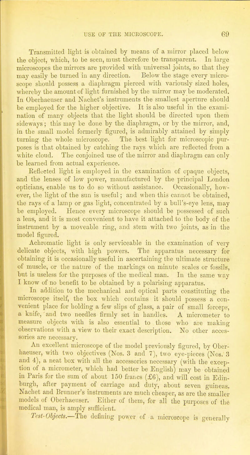 Transmitted light is obtained by means of a mirror placed below the object, which, to be seen, must therefore be transparent. In large microscopes the mirrors are provided with universal joints, so that they may easily be turned in any direction. Below the stage every micro- scope should possess a diaphragm pierced with variously sized holes, whereby the amount of light furnished by the mirror may be moderated. In Oberhaeuser and Nachet's instruments the smallest aperture should be employed for the higher objective. It is also useful in the exami- nation of many objects that the light should be directed upon them sideways; this may be done by the diaphragm, or by the mirror, and, in the small model formerly figured, is admirably attained by simply turning the whole microscope. The best light for microscopic pur- poses is that obtained by catching the rays which are reflected from a white cloud. The conjoined use of the mirror and diaphragm can only be learned from actual experience. Eefiected light is employed in the examination of opaque objects, and the lenses of low power, manufactured by the principal London opticians, enable us to do so without assistance. Occasionally, how- ever, the light of the sun is useful; and when this cannot be obtained, the rays of a lamp or gas light, concentrated by a bull's-eye lens, may be employed. Hence every microscope should be possessed of such a lens, and it is most convenient to have it attached to the body of the instrument by a moveable ring, and stem with two joints, as in the model figured. Achromatic light is only serviceable in the examination of very delicate objects, with high powers. The apparatus necessary for obtaining it is occasionally useful in ascertaining the ultimate structure of muscle, or the nature of the markings on minute scales or fossils, but is useless for the purposes of the medical man. In the same way I know of no benefit to be obtained by a polarising apparatus. In addition to the mechanical and optical parts constituting the microscope itself, the box which contains it should possess a con- venient place for holding a few slips of glass, a pair of small forceps, a knife, and two needles firmly set in handles. A micrometer to measure objects with is also essential to those who are making- observations with a view to their exact description. No other acces- sories are necessary. An excellent microscope of the model previously figured, by Ober- haeuser, with two objectives (Kos. 3 and 7), two eye-pieces (Nos. 3 and 4), a neat box with all the accessories necessary (with the excep- tion of a micrometer, which had better be English) may be obtained in Paris for the sum of about 150 francs (£6), and will cost in Edin- burgh, after payment of carriage and duty, about seven guineas. Nachet and Brunner's instruments are much cheaper, as arc the smaller models of Oberhaeuser. Either of them, for all the purposes of tin; medical man, is amply sufficient. Test-Objects.—The defining power of a microscope is generally