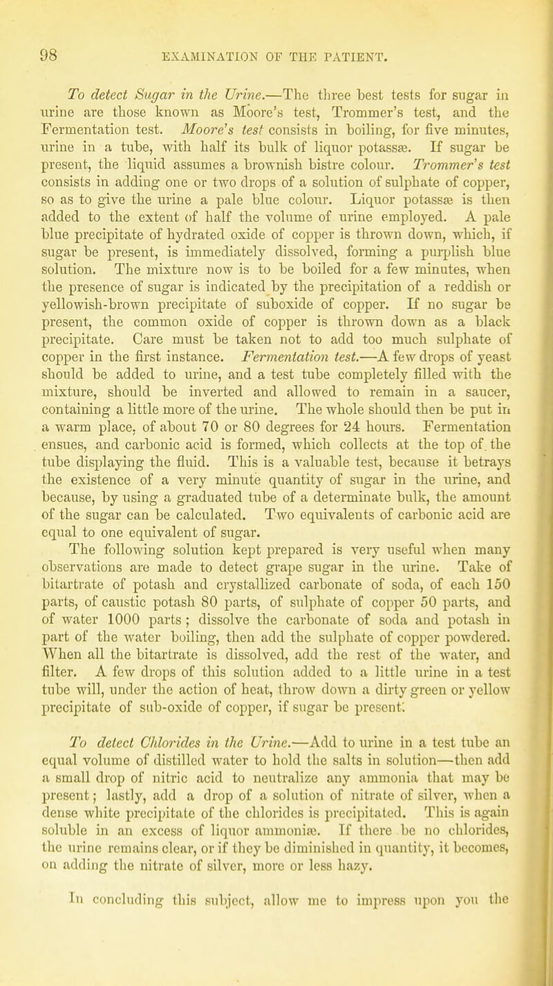 To detect Sugar in the Urine.—The three best tests for sugar in urine are those known as Moore's test, Trommer's test, and the Fermentation test. Moore's test consists in boiling, for five minutes, urine in a tube, with half its bulk of liquor potassa?. If sugar be present, the liquid assumes a brownish bistre colour. Trommer's test consists in adding one or two drops of a solution of sulphate of copper, so as to give the urine a pale blue colour. Liquor potassas is then added to the extent of half the volume of urine employed. A pale blue precipitate of hydrated oxide of copper is thrown down, which, if sugar be present, is immediately dissolved, forming a purplish blue solution. The mixture now is to be boiled for a few minutes, when the presence of sugar is indicated by the precipitation of a reddish or yellowish-brown precipitate of suboxide of copper. If no sugar be present, the common oxide of copper is thrown down as a black precipitate. Care must be taken not to add too much sulphate of copper in the first instance. Fermentation test.—A few drops of yeast should be added to urine, and a test tube completely filled with the mixture, should be inverted and allowed to remain in a saucer, containing a little more of the urine. The whole should then be put in a warm place, of about 70 or 80 degrees for 24 hours. Fermentation ensues, and carbonic acid is formed, which collects at the top of. the tube displaying the fluid. This is a valuable test, because it betrays the existence of a very minute quantity of sugar in the urine, and because, by using a graduated tube of a determinate bulk, the amount of the sugar can be calculated. Two equivalents of carbonic acid are equal to one equivalent of sugar. The following solution kept prepared is very useful when many observations are made to detect grape sugar in the urine. Take of bitartrate of potash and crystallized carbonate of soda, of each 150 parts, of caustic potash 80 parts, of sulphate of copper 50 parts, and of water 1000 parts ; dissolve the carbonate of soda and potash in part of the water boiling, then add the sulphate of copper powdered. When all the bitartrate is dissolved, add the rest of the water, and filter. A few drops of this solution added to a little urine in a test tube will, under the action of heat, throw clown a dirty green or yellow precipitate of sub-oxide of copper, if sugar be present'. To detect Chlorides in the Urine.—Add to urine in a test tube an equal volume of distilled water to hold the salts in solution—then add a small drop of nitric acid to neutralize any ammonia that may be present; lastly, add a drop of a solution of nitrate of silver, when a dense white precipitate of the chlorides is precipitated. This is again soluble in an excess of liquor ammonia}. If there be no chlorides, the urine remains clear, or if they be diminished in quantity, it becomes, on adding the nitrate of silver, more or less hazy. In concluding this subject, allow me to impress upon you the