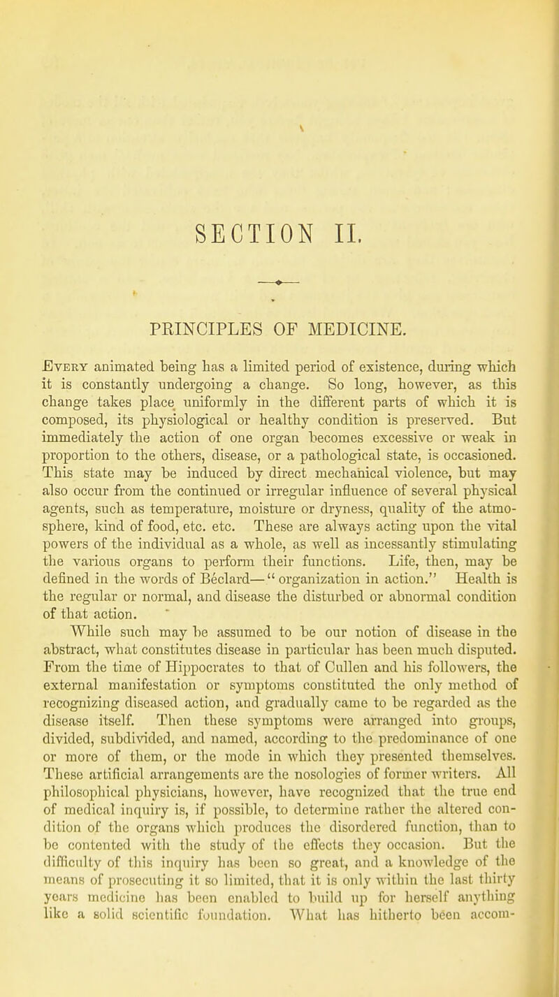 SECTION II. PRINCIPLES OF MEDICINE. Every animated being has a limited period of existence, during which it is constantly undergoing a change. So long, however, as this change takes place uniformly in the different parts of which it is composed, its physiological or healthy condition is preserved. But immediately the action of one organ becomes excessive or weak in proportion to the others, disease, or a pathological state, is occasioned. This state may be induced by direct mechanical violence, but may also occur from the continued or irregular influence of several physical agents, such as temperature, moisture or dryness, quality of the atmo- sphere, kind of food, etc. etc. These are always acting upon the vital powers of the individual as a whole, as well as incessantly stimulating the various organs to perform their functions. Life, then, may be defined in the words of Beclard—organization in action. Health is the regular or normal, and disease the disturbed or abnormal condition of that action. While such may be assumed to be our notion of disease in the abstract, what constitutes disease in particular has been much disputed. From the time of Hippocrates to that of Cullen and his followers, the external manifestation or symptoms constituted the only method of recognizing diseased action, and gradually came to be regarded as the disease itself. Then these symptoms were arranged into groups, divided, subdivided, and named, according to the predominance of one or more of them, or the mode in which they presented themselves. These artificial arrangements are the nosologies of former writers. All philosophical physicians, however, have recognized that the true end of medical inquiry is, if possible, to determine rather the altered con- dition of the organs which produces the disordered function, than to be contented with the study of the effects they occasion. But the difficulty of this inquiry has been so great, and a knowledge of the means of prosecuting it so limited, that it is only within the last thirty years medicine lias been enabled to build up for herself anything like a solid scientific foundation. What has hitherto been accom-