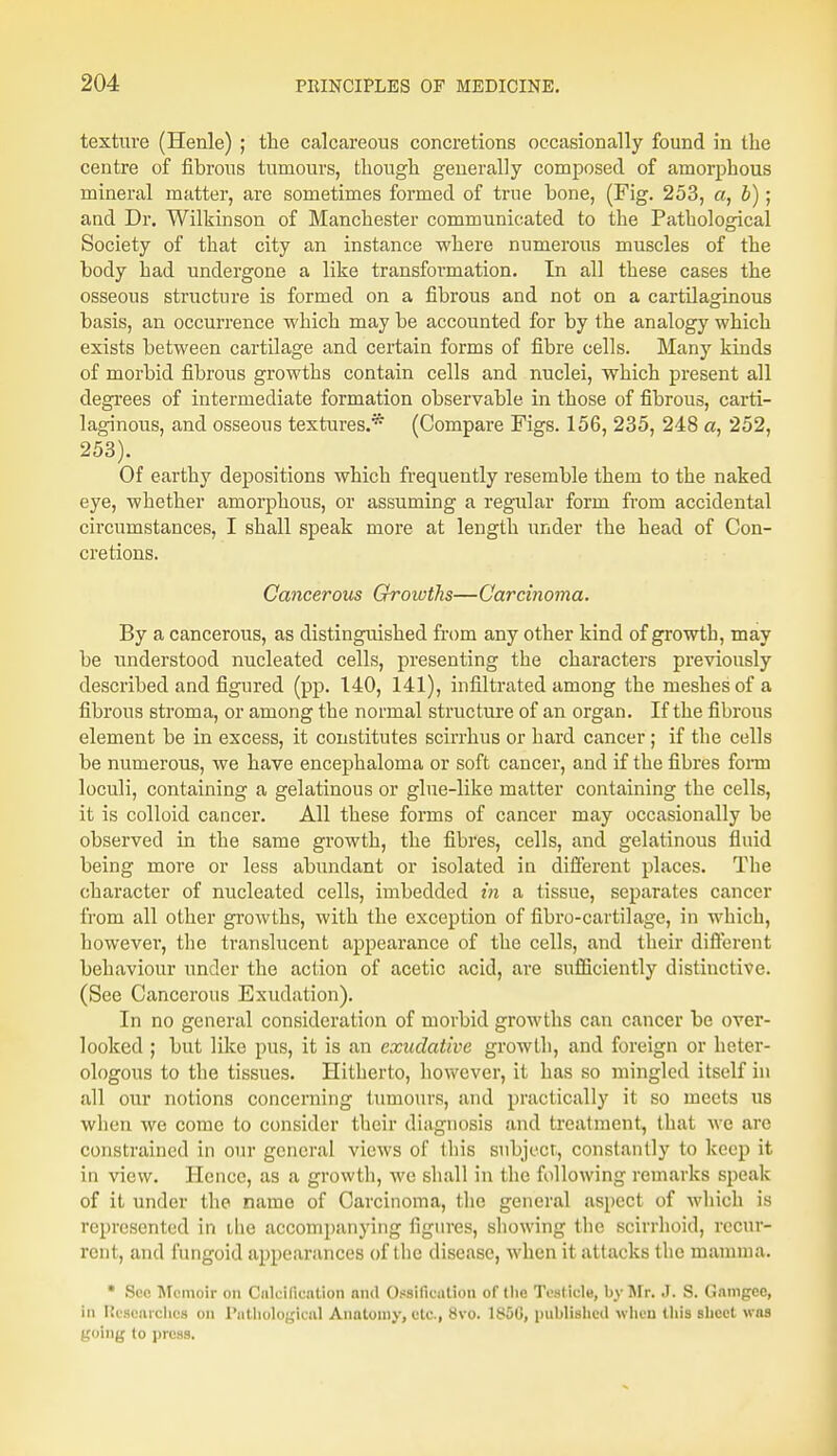 texture (Henle) ; the calcareous concretions occasionally found in the centre of fibrous tumours, though generally composed of amorphous mineral matter, are sometimes formed of true bone, (Fig. 253, a, b); and Dr. Wilkinson of Manchester communicated to the Pathological Society of that city an instance where numerous muscles of the body had undergone a like transformation. In all these cases the osseous structure is formed on a fibrous and not on a cartilaginous basis, an occurrence which may be accounted for by the analogy which exists between cartilage and certain forms of fibre cells. Many kinds of morbid fibrous growths contain cells and nuclei, which present all degrees of intermediate formation observable in those of fibrous, carti- laginous, and osseous textures.* (Compare Figs. 156, 235, 248 a, 252, 253). Of earthy depositions which frequently resemble them to the naked eye, whether amorphous, or assuming a regular form from accidental circumstances, I shall speak more at length under the head of Con- cretions. Cancerous Growths—Carcinoma. By a cancerous, as distinguished from any other kind of growth, may be understood nucleated cells, presenting the characters previously described and figured (pp. 140, 141), infiltrated among the meshes of a fibrous stroma, or among the normal structure of an organ. If the fibrous element be in excess, it constitutes scirrhus or hard cancer; if the cells be numerous, we have encephaloma or soft cancer, and if the fibres fonn loculi, containing a gelatinous or glue-like matter containing the cells, it is colloid cancer. All these forms of cancer may occasionally be observed in the same growth, the fibres, cells, and gelatinous fluid being more or less abundant or isolated in different places. The character of nucleated cells, imbedded in a tissue, separates cancer from all other growths, with the exception of fibro-cartilage, in which, howevei', the translucent appearance of the cells, and their different behaviour under the action of acetic acid, are sufficiently distinctive. (See Cancerous Exudation). In no general consideration of morbid growths can cancer be over- looked ; but like pus, it is an exudative growth, and foreign or heter- ologous to the tissues. Hitherto, however, it has so mingled itself in all our notions concerning tumours, and practically it so meets us when we come to consider their diagnosis and treatment, that we are constrained in our general views of this subject, constantly to keep it in view. Hence, as a growth, we shall in the following remarks speak of it under the name of Carcinoma, the general aspect of which is represented in the accompanying figures, showing the scirrhoid, recur- rent, and fungoid appearances of the disease, when it attacks the mamma. • Sec Memoir on Calcification nml Ossification of (he Tesliele, by Mr. J. S. Gamgee, In Iiescarchcs on Pathological Anatomy, etc., 8vo. 1800, published when this sheet was going to press.