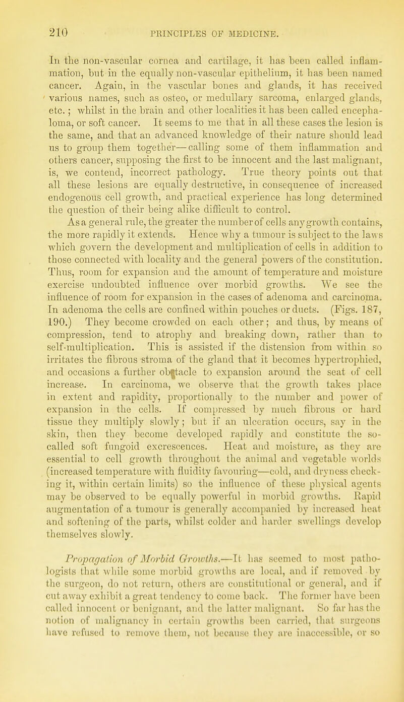 In the non-vascular cornea and cartilage, it has been called inflam- mation, but in the equally non-vascular epithelium, it has been named cancer. Agaiu, in the vascular bones and glands, it has received ■ various names, such as osteo, or medullary sarcoma, enlarged glands, etc.; whilst in the brain and other localities it has been called encepha- loma, or soft cancer. It seems to me that in all these cases the lesion is the same, and that an advanced knowledge of their nature should lead us to group them together—calling some of them inflammation and others cancer, supposing the first to be innocent and the last malignant, is, we contend, incorrect pathology. True theory points out that all these lesions are equally destructive, in consequence of increased endogenous cell growth, and practical experience has long determined the question of their being alike difficult to control. As a general rule, the greater the number of cells any growth contains, the more rapidly it extends. Hence why a tumour is subject to the law s which govern the development and multiplication of cells in addition to those connected with locality and the general powers of the constitution. Thus, room for expansion and the amount of temperature and moisture exercise undoubted influence over morbid growths. We see the influence of room for expansion in the cases of adenoma and carcinoma. In adenoma the cells are confined within pouches or ducts. (Figs. 187, 190.) They become crowded on each other; and thus, by means of compression, tend to atrophy and breaking down, rather than to self-multiplication. This is assisted if the distension from within so irritates the fibrous stroma of the gland that it becomes hypertropbied, and occasions a further ob|tacle to expansion around the seat of cell increase. In carcinoma, we observe that the growth takes place in extent and rapidity, proportionally to the number and power of expansion in the cells. If compressed by much fibrous or hard tissue they multiply slowly; but if an ulceration occurs, say in the skin, then they become developed rapidly and constitute the so- called soft fungoid excrescences. Heat and moisture, as they are essential to cell growth throughout the animal and vegetable worlds (increased temperature with fluidity favouring—cold, and dryness check- ing it, within certain limits) so the influence of these physical agents may be observed to be equally powerful in morbid growths. Rapid augmentation of a tumour is generally accompanied by increased heat and softening of the parts, whilst colder and harder swellings develop themselves slowly. Propagation of Morbid Growths.—It has seemed to most patho- logists that while some morbid growths arc local, and if removed by the surgeon, do not return, others arc constitutional or general, and if cut away exhibit a great tendency to come back. The former have been called innocent or benignant, and the latter malignant. So far has the notion of malignancy in certain growths been carried, that surgeons have refused to remove them, not because they are inaccessible, or so