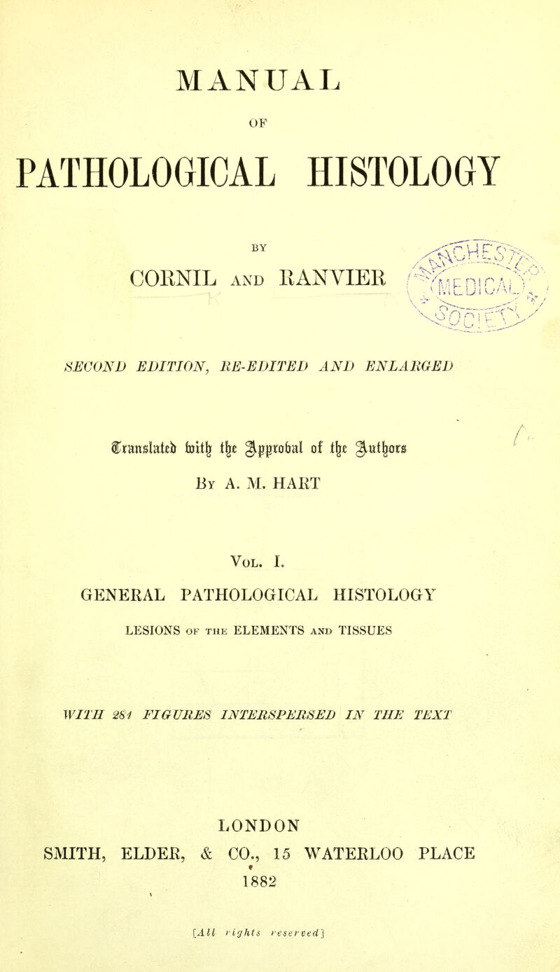 MANUAL OF PATHOLOGICAL HISTOLOGY BY CORNIL and RANVIER SECOND EDITION, RE-EDITED AND ENLARGED %xnwMù fottïj % gippmbal of % %,VLt\tsn By A. M. HART Vol. I. GENERAL PATHOLOGICAL HISTOLOGY LESIONS of the ELEMENTS and TISSUES WITH 2S1 FIGURES INTERSPERSED IN THE TEXT LONDON SMITH, ELDER, & CO., 15 WATERLOO PLACE 1882