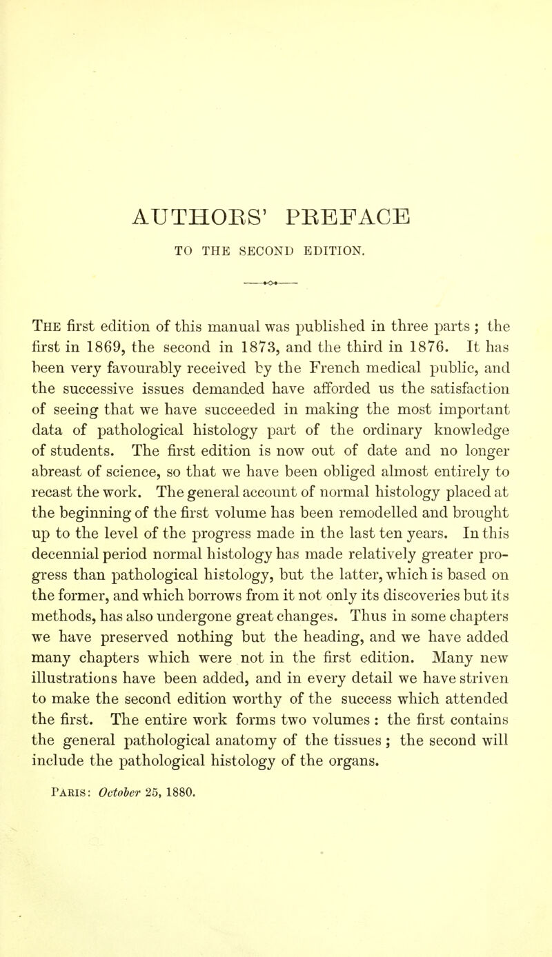 AUTHOBS' PBEFACE TO THE SECOND EDITION. The first edition of this manual was published in three parts ; the first in 1869, the second in 1873, and the third in 1876. It has been very favourably received by the French medical public, and the successive issues demanded have afforded us the satisfaction of seeing that we have succeeded in making the most important data of pathological histology part of the ordinary knowledge of students. The first edition is now out of date and no longer abreast of science, so that we have been obliged almost entirely to recast the work. The general account of normal histology placed at the beginning of the first volume has been remodelled and brought up to the level of the progress made in the last ten years. In this decennial period normal histology has made relatively greater pro- gress than pathological histology, but the latter, which is based on the former, and which borrows from it not only its discoveries but its methods, has also undergone great changes. Thus in some chapters we have preserved nothing but the heading, and we have added many chapters which were not in the first edition. Many new illustrations have been added, and in every detail we have striven to make the second edition worthy of the success which attended the first. The entire work forms two volumes : the first contains the general pathological anatomy of the tissues ; the second will include the pathological histology of the organs. Paris: October 25, 1880.