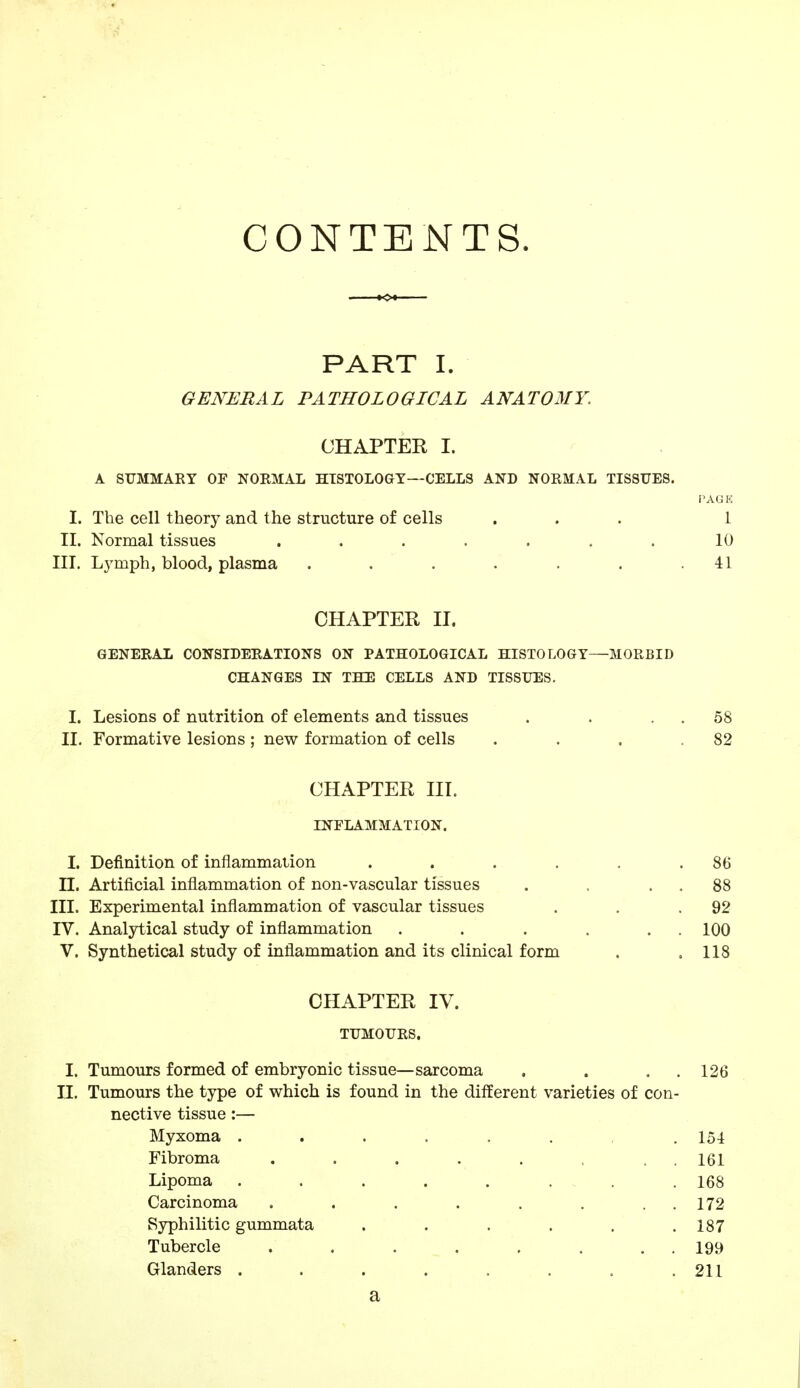 CONTENTS. PART I. GENERAL PATHOLOGICAL ANATOMY. CHAPTER I. A SUMMARY OF NORMAL HISTOLOGY—CELLS AND NORMAL TISSUES. PAG K I. The cell theory and the structure of cells ... 1 II. Normal tissues . . . . . . . 10 III. Lymph, blood, plasma . . . . . .41 CHAPTER II. GENERAL CONSIDERATIONS ON PATHOLOGICAL HISTOLOGY—MORBID CHANGES IN THE CELLS AND TISSUES. I. Lesions of nutrition of elements and tissues . . 58 II. Formative lesions ; new formation of cells . . . .82 CHAPTER III. INFLAMMATION. I. Definition of inflammation .... LI. Artificial inflammation of non-vascular tissues III. Experimental inflammation of vascular tissues IV. Analytical study of inflammation V. Synthetical study of inflammation and its clinical form CHAPTER IV. TUMOURS. I. Tumours formed of embryonic tissue—sarcoma . . . 126 II. Tumours the type of which is found in the different varieties of con- nective tissue :— Myxoma ...... . 154 Fibroma . . . . . . . 161 Lipoma ........ 168 Carcinoma . . . . . . . . 172 Syphilitic gummata . . . . . .187 Tubercle . . . . . . . . 199 Glanders . . . . . . . .211 a