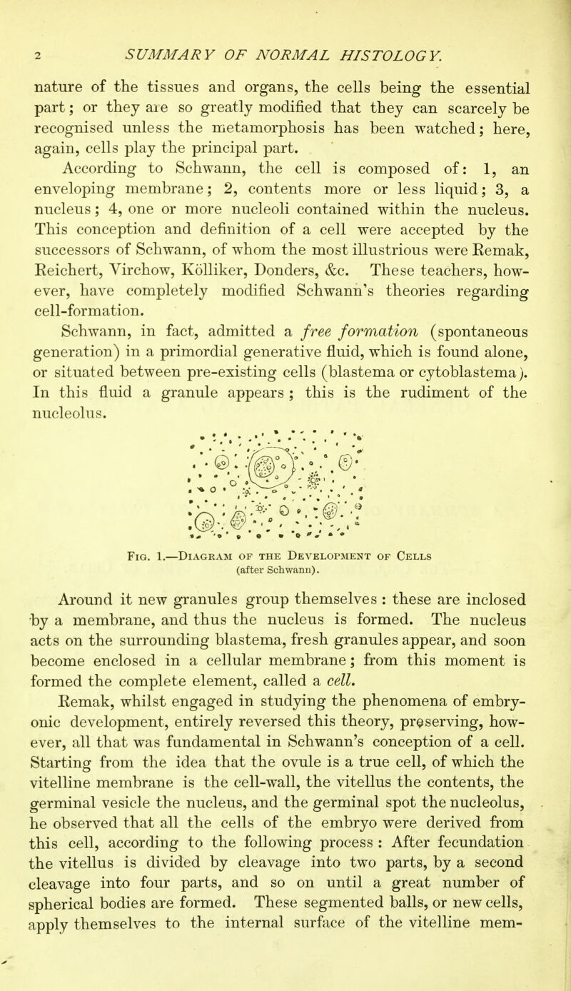 nature of the tissues and organs, the cells being the essential part ; or they aie so greatly modified that they can scarcely be recognised unless the metamorphosis has been watched; here, again, cells play the principal part. According to Schwann, the cell is composed of: 1, an enveloping membrane; 2, contents more or less liquid; 3, a nucleus ; 4, one or more nucleoli contained within the nucleus. This conception and definition of a cell were accepted by the successors of Schwann, of whom the most illustrious were Eemak, Eeichert, Virchow, Kolliker, Donders, &c. These teachers, how- ever, have completely modified Schwann's theories regarding cell-formation. Schwann, in fact, admitted a free formation (spontaneous generation) in a primordial generative fluid, which is found alone, or situated between pre-existing cells (blastema or cytoblastema). In this fluid a granule appears ; this is the rudiment of the nucleolus. Fig. 1.—Diagram of the Development of Cells (after Schwann). Around it new granules group themselves : these are inclosed by a membrane, and thus the nucleus is formed. The nucleus acts on the surrounding blastema, fresh granules appear, and soon become enclosed in a cellular membrane ; from this moment is formed the complete element, called a cell, Eemak, whilst engaged in studying the phenomena of embry- onic development, entirely reversed this theory, preserving, how- ever, all that was fundamental in Schwann's conception of a cell. Starting from the idea that the ovule is a true cell, of which the vitelline membrane is the cell-wall, the vitellus the contents, the germinal vesicle the nucleus, and the germinal spot the nucleolus, he observed that all the cells of the embryo were derived from this cell, according to the following process : After fecundation the vitellus is divided by cleavage into two parts, by a second cleavage into four parts, and so on until a great number of spherical bodies are formed. These segmented balls, or new cells, apply themselves to the internal surface of the vitelline mem-