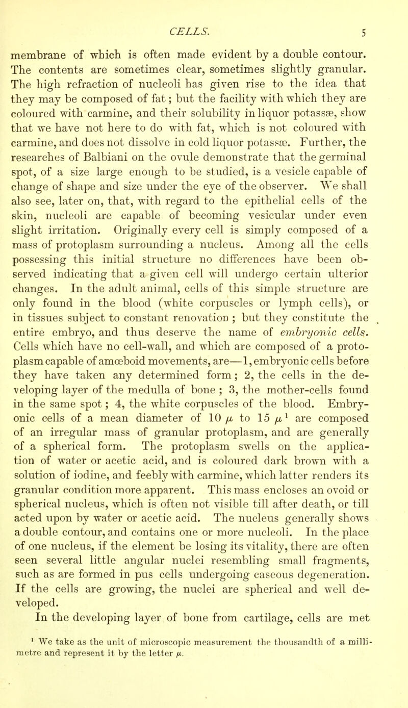 CELLS. S membrane of which is often made evident by a double contour. The contents are sometimes clear, sometimes slightly granular. The high refraction of nucleoli has given rise to the idea that they may be composed of fat ; but the facility with which they are coloured with carmine, and their solubility in liquor potassse, show that we have not here to do with fat, which is not coloured with carmine, and does not dissolve in cold liquor potassse. Further, the researches of Balbiani on the ovule demonstrate that the germinal spot, of a size large enough to be studied, is a vesicle capable of change of shape and size under the eye of the observer. We shall also see, later on, that, with regard to the epithelial cells of the skin, nucleoli are capable of becoming vesicular under even slight irritation. Originally every cell is simply composed of a mass of protoplasm surrounding a nucleus. Among all the cells possessing this initial structure no differences have been ob- served indicating that a given cell will undergo certain ulterior changes. In the adult animal, cells of this simple structure are only found in the blood (white corpuscles or lymph cells), or in tissues subject to constant renovation ; but they constitute the entire embryo, and thus deserve the name of embryonic cells. Cells which have no cell-wall, and which are composed of a proto- plasm capable of amoeboid movements, are—1, embryonic cells before they have taken any determined form ; 2, the cells in the de- veloping layer of the medulla of bone ; 3, the mother-cells found in the same spot ; 4, the white corpuscles of the blood. Embry- onic cells of a mean diameter of 10 fju to 15 yu,1 are composed of an irregular mass of granular protoplasm, and are generally of a spherical form. The protoplasm swells on the applica- tion of water or acetic acid, and is coloured dark brown with a solution of iodine, and feebly with carmine, which latter renders its granular condition more apparent. This mass encloses an ovoid or spherical nucleus, which is often not visible till after death, or till acted upon by water or acetic acid. The nucleus generally shows a double contour, and contains one or more nucleoli. In the place of one nucleus, if the element be losing its vitality, there are often seen several little angular nuclei resembling small fragments, such as are formed in pus cells undergoing caseous degeneration. If the cells are growing, the nuclei are spherical and well de- veloped. In the developing layer of bone from cartilage, cells are met 1 We take as the unit of microscopic measurement the thousandth of a milli- metre and represent it by the letter fx.