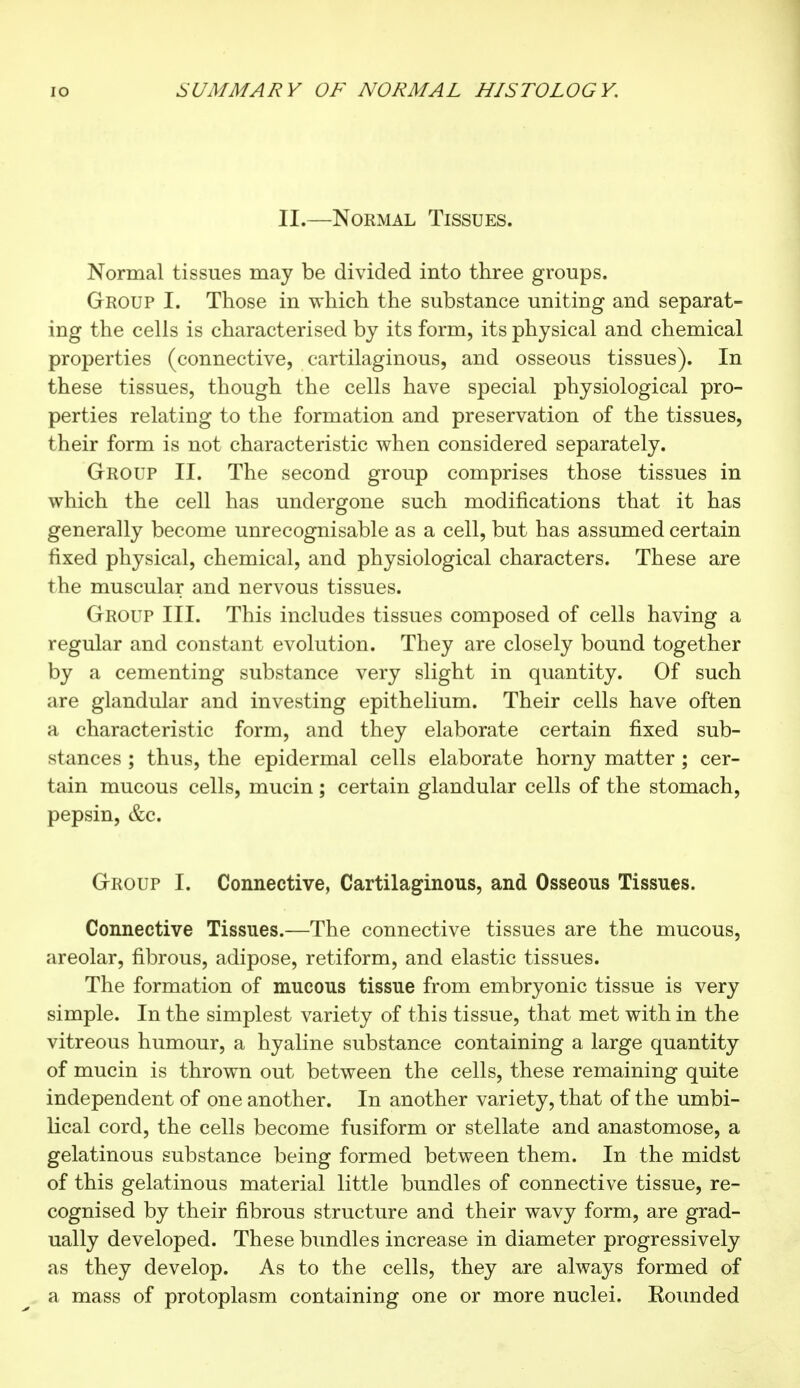 II.—Normal Tissues. Normal tissues may be divided into three groups. Group I. Those in which the substance uniting and separat- ing the cells is characterised by its form, its physical and chemical properties (connective, cartilaginous, and osseous tissues). In these tissues, though the cells have special physiological pro- perties relating to the formation and preservation of the tissues, their form is not characteristic when considered separately. Group II. The second group comprises those tissues in which the cell has undergone such modifications that it has generally become unrecognisable as a cell, but has assumed certain fixed physical, chemical, and physiological characters. These are the muscular and nervous tissues. Group III. This includes tissues composed of cells having a regular and constant evolution. They are closely bound together by a cementing substance very slight in quantity. Of such are glandular and investing epithelium. Their cells have often a characteristic form, and they elaborate certain fixed sub- stances ; thus, the epidermal cells elaborate horny matter ; cer- tain mucous cells, mucin ; certain glandular cells of the stomach, pepsin, &c. Group I. Connective, Cartilaginous, and Osseous Tissues. Connective Tissues.—The connective tissues are the mucous, areolar, fibrous, adipose, retiform, and elastic tissues. The formation of mucous tissue from embryonic tissue is very simple. In the simplest variety of this tissue, that met with in the vitreous humour, a hyaline substance containing a large quantity of mucin is thrown out between the cells, these remaining quite independent of one another. In another variety, that of the umbi- lical cord, the cells become fusiform or stellate and anastomose, a gelatinous substance being formed between them. In the midst of this gelatinous material little bundles of connective tissue, re- cognised by their fibrous structure and their wavy form, are grad- ually developed. These bundles increase in diameter progressively as they develop. As to the cells, they are always formed of a mass of protoplasm containing one or more nuclei. Bounded