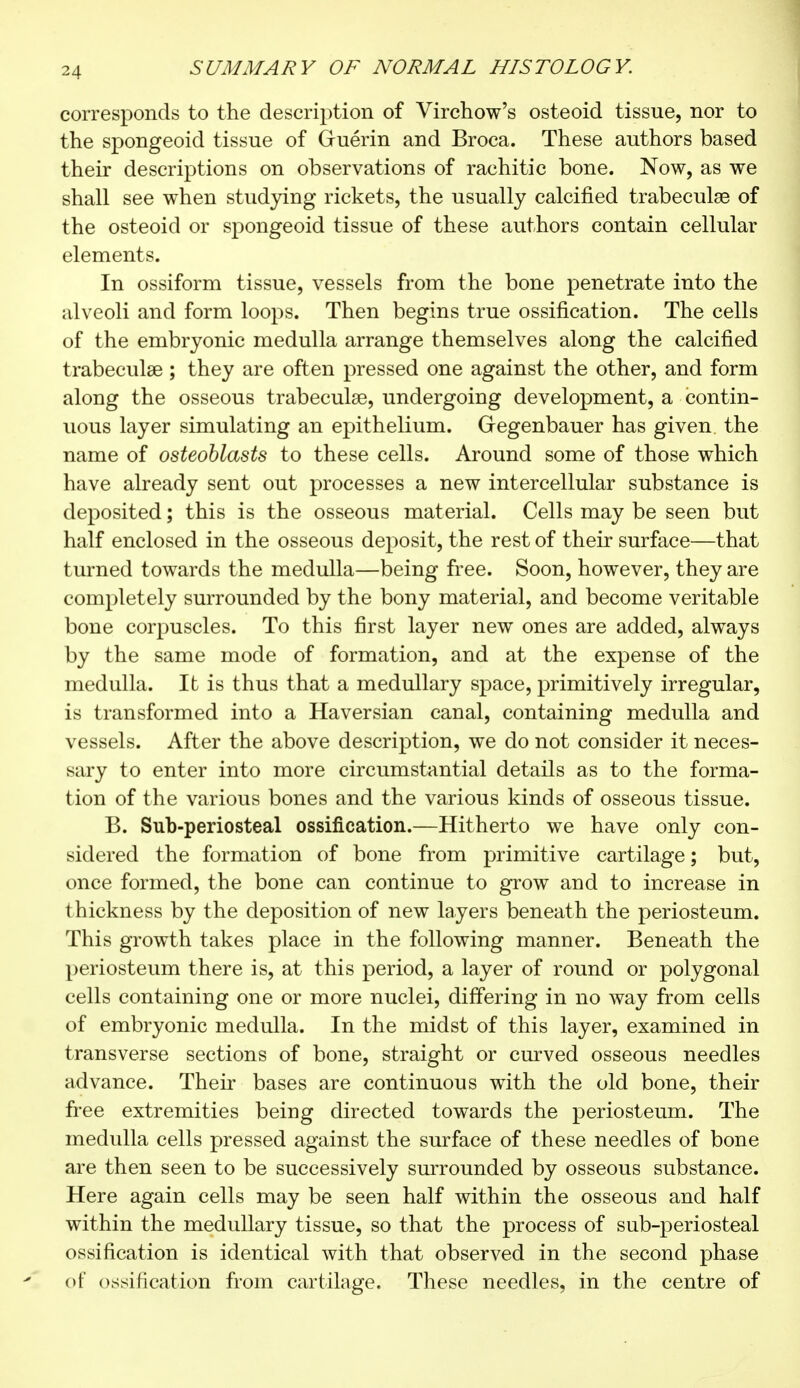 corresponds to the description of Virchow's osteoid tissue, nor to the spongeoid tissue of Guérin and Broca. These authors based their descriptions on observations of rachitic bone. Now, as we shall see when studying rickets, the usually calcified trabecule of the osteoid or spongeoid tissue of these authors contain cellular elements. In ossiform tissue, vessels from the bone penetrate into the alveoli and form loops. Then begins true ossification. The cells of the embryonic medulla arrange themselves along the calcified trabecule ; they are often pressed one against the other, and form along the osseous trabecule, undergoing development, a contin- uous layer simulating an epithelium. Gegenbauer has given, the name of osteoblasts to these cells. Around some of those which have already sent out processes a new intercellular substance is deposited ; this is the osseous material. Cells may be seen but half enclosed in the osseous deposit, the rest of their surface—that turned towards the medulla—being free. Soon, however, they are completely surrounded by the bony material, and become veritable bone corpuscles. To this first layer new ones are added, always by the same mode of formation, and at the expense of the medulla. It is thus that a medullary space, primitively irregular, is transformed into a Haversian canal, containing medulla and vessels. After the above description, we do not consider it neces- sary to enter into more circumstantial details as to the forma- tion of the various bones and the various kinds of osseous tissue. B. Sub-periosteal ossification.—Hitherto we have only con- sidered the formation of bone from primitive cartilage ; but, once formed, the bone can continue to grow and to increase in thickness by the deposition of new layers beneath the periosteum. This growth takes place in the following manner. Beneath the periosteum there is, at this period, a layer of round or polygonal cells containing one or more nuclei, differing in no way from cells of embryonic medulla. In the midst of this layer, examined in transverse sections of bone, straight or curved osseous needles advance. Their bases are continuous with the old bone, their free extremities being directed towards the periosteum. The medulla cells pressed against the surface of these needles of bone are then seen to be successively surrounded by osseous substance. Here again cells may be seen half within the osseous and half within the medullary tissue, so that the process of sub-periosteal ossification is identical with that observed in the second phase of ossification from cartilage. These needles, in the centre of