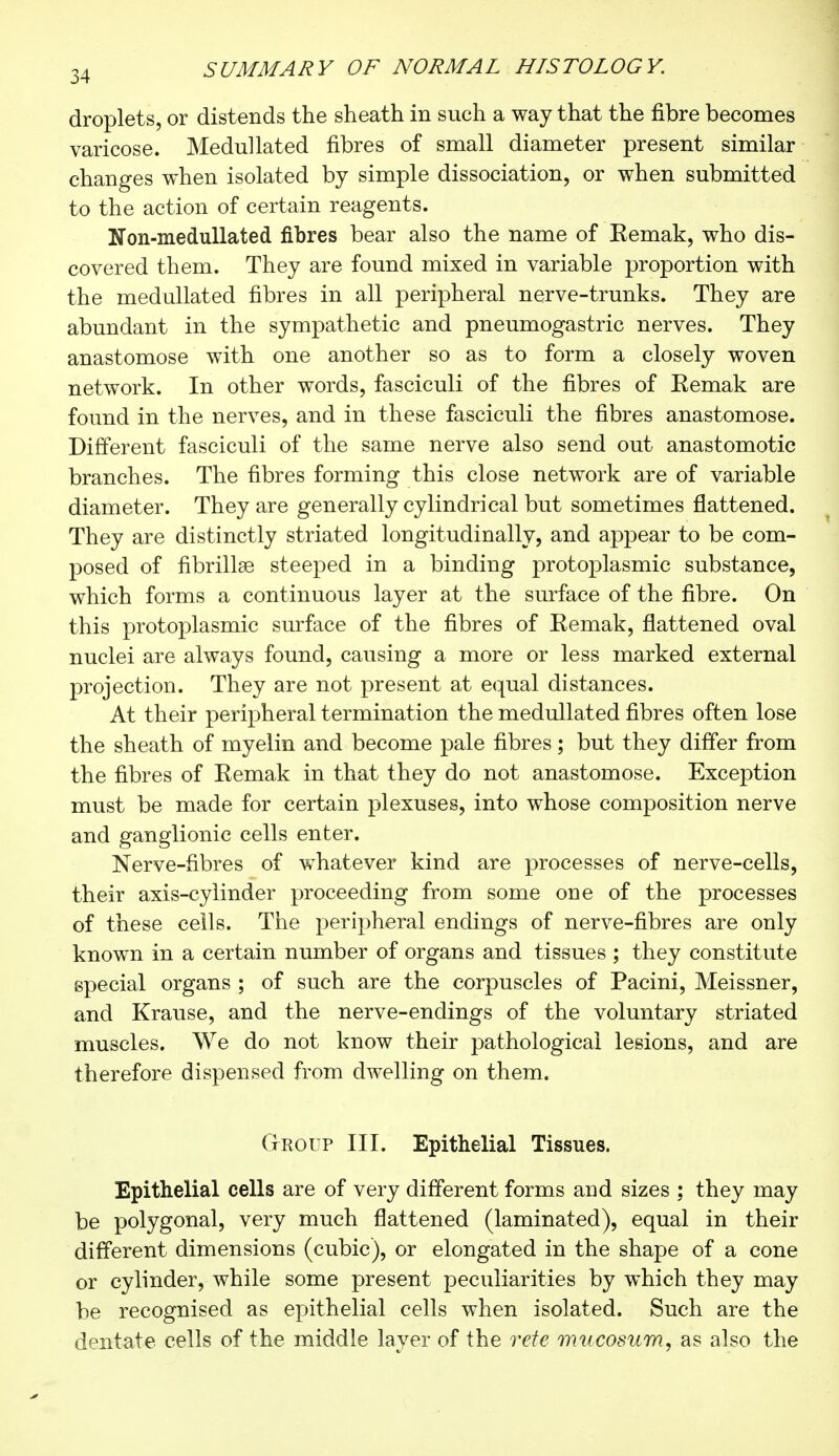 droplets, or distends the sheath in such a way that the fibre becomes varicose. Medullated fibres of small diameter present similar changes when isolated by simple dissociation, or when submitted to the action of certain reagents. Kon-medullated fibres bear also the name of Eemak, who dis- covered them. They are found mixed in variable proportion with the medullated fibres in all peripheral nerve-trunks. They are abundant in the sympathetic and pneumogastric nerves. They anastomose with one another so as to form a closely woven network. In other words, fasciculi of the fibres of Eemak are found in the nerves, and in these fasciculi the fibres anastomose. Different fasciculi of the same nerve also send out anastomotic branches. The fibres forming this close network are of variable diameter. They are generally cylindrical but sometimes flattened. They are distinctly striated longitudinally, and appear to be com- posed of fibrillse steeped in a binding protoplasmic substance, which forms a continuous layer at the surface of the fibre. On this protoplasmic surface of the fibres of Kemak, flattened oval nuclei are always found, causing a more or less marked external projection. They are not present at equal distances. At their peripheral termination the medullated fibres often lose the sheath of myelin and become pale fibres ; but they differ from the fibres of Remak in that they do not anastomose. Exception must be made for certain plexuses, into whose composition nerve and ganglionic cells enter. Nerve-fibres of whatever kind are processes of nerve-cells, their axis-cylinder proceeding from some one of the processes of these cells. The peripheral endings of nerve-fibres are only known in a certain number of organs and tissues ; they constitute special organs ; of such are the corpuscles of Pacini, Meissner, and Krause, and the nerve-endings of the voluntary striated muscles. We do not know their pathological lesions, and are therefore dispensed from dwelling on them. Group III. Epithelial Tissues. Epithelial cells are of very different forms and sizes ; they may be polygonal, very much flattened (laminated), equal in their different dimensions (cubic), or elongated in the shape of a cone or cylinder, while some present peculiarities by which they may be recognised as epithelial cells when isolated. Such are the dentate cells of the middle layer of the rete mucosum, as also the