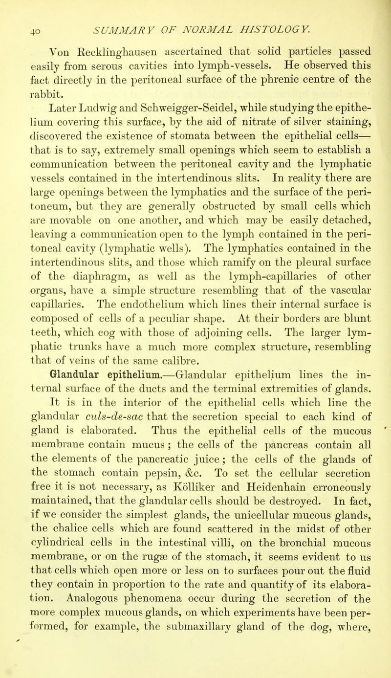 Von Eecklinghausen ascertained that solid particles passed easily from serous cavities into lymph-vessels. He observed this fact directly in the peritoneal surface of the phrenic centre of the rabbit. Later Ludwig and Schweigger-Seidel, while studying the epithe- lium covering this surface, by the aid of nitrate of silver staining, discovered the existence of stomata between the epithelial cells— that is to say, extremely small openings which seem to establish a communication between the peritoneal cavity and the lymphatic vessels contained in the intertendinous slits. In reality there are large openings between the lymphatics and the surface of the peri- toneum, but they are generally obstructed by small cells which are movable on one another, and which may be easily detached, leaving a communication open to the lymph contained in the peri- toneal cavity (lymphatic wells). The lymphatics contained in the intertendinous slits, and those which ramify on the pleural surface of the diaphragm, as well as the lymph-capillaries of other organs, have a simple structure resembling that of the vascular capillaries. The endothelium which lines their internal surface is composed of cells of a peculiar shape. At their borders are blunt teeth, which cog with those of adjoining cells. The larger lym- phatic trunks have a much more complex structure, resembling that of veins of the same calibre. Glandular epithelium.—Glandular epithelium lines the in- ternal surface of the ducts and the terminal extremities of glands. It is in the interior of the epithelial cells which line the glandular culs-de-sac that the secretion special to each kind of gland is elaborated. Thus the epithelial cells of the mucous ' membrane contain mucus ; the cells of the pancreas contain all the elements of the pancreatic juice ; the cells of the glands of the stomach contain pepsin, &c. To set the cellular secretion free it is not necessary, as Kolliker and Heidenhain erroneously maintained, that the glandular cells should be destroyed. In fact, if we consider the simplest glands, the unicellular mucous glands, the chalice cells which are found scattered in the midst of other cylindrical cells in the intestinal villi, on the bronchial mucous membrane, or on the rugae of the stomach, it seems evident to us that cells which open more or less on to surfaces pour out the fluid they contain in proportion to the rate and quantity of its elabora- tion. Analogous phenomena occur during the secretion of the more complex mucous glands, on which experiments have been per- formed, for example, the submaxillary gland of the dog, where,