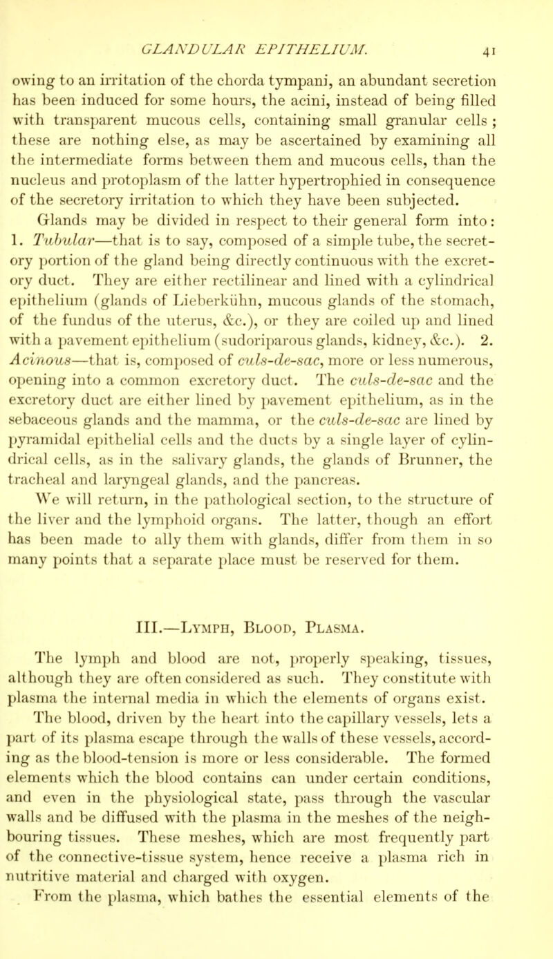 GLANDULAR EPITHELIUM. owing to an irritation of the chorda tympani, an abundant secretion has been induced for some hours, the acini, instead of being filled with transparent mucous cells, containing small granular cells ; these are nothing else, as may be ascertained by examining all the intermediate forms between them and mucous cells, than the nucleus and protoplasm of the latter hypertrophied in consequence of the secretory irritation to which they have been subjected. Glands may be divided in respect to their general form into : 1. Tubular—that is to say, composed of a simple tube, the secret- ory portion of the gland being directly continuous with the excret- ory duct. They are either rectilinear and lined with a cylindrical epithelium (glands of Lieberkiihn, mucous glands of the stomach, of the fundus of the uterus, &c), or they are coiled up and lined with a pavement epithelium (sudoriparous glands, kidney, &c). 2. Acinous—that is, composed of culs-de-sac, more or less numerous, opening into a common excretory duct. The culs-de-sac and the excretory duct are either lined by pavement epithelium, as in the sebaceous glands and the mamma, or the culs-de-sac are lined by pyramidal epithelial cells and the ducts by a single layer of cylin- drical cells, as in the salivary glands, the glands of Brunner, the tracheal and laryngeal glands, and the pancreas. We will return, in the pathological section, to the structure of the liver and the lymphoid organs. The latter, though an effort has been made to ally them with glands, differ from them in so many points that a separate place must be reserved for them. III.—Lymph, Blood, Plasma. The lymph and blood are not, properly speaking, tissues, although they are often considered as such. They constitute with plasma the internal media in which the elements of organs exist. The blood, driven by the heart into the capillary vessels, lets a part of its plasma escape through the walls of these vessels, accord- ing as the blood-tension is more or less considerable. The formed elements which the blood contains can under certain conditions, and even in the physiological state, pass through the vascular walls and be diffused with the plasma in the meshes of the neigh- bouring tissues. These meshes, which are most frequently part of the connective-tissue system, hence receive a plasma rich in nutritive material and charged with oxygen. From the plasma, which bathes the essential elements of the