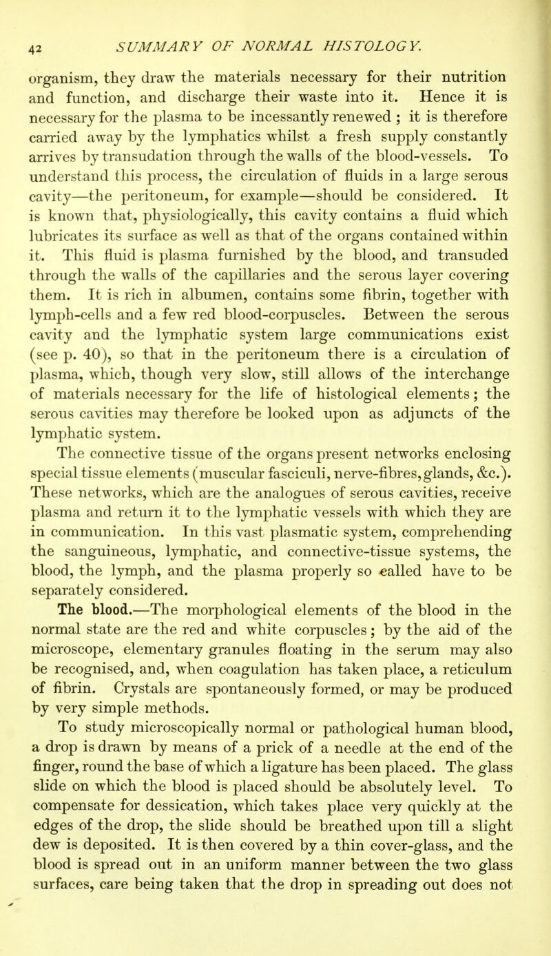 organism, they draw the materials necessary for their nutrition and function, and discharge their waste into it. Hence it is necessary for the plasma to be incessantly renewed ; it is therefore carried away by the lymphatics whilst a fresh supply constantly arrives by transudation through the walls of the blood-vessels. To understand this process, the circulation of fluids in a large serous cavity—the peritoneum, for example—should be considered. It is known that, physiologically, this cavity contains a fluid which lubricates its surface as well as that of the organs contained within it. This fluid is plasma furnished by the blood, and transuded through the walls of the capillaries and the serous layer covering them. It is rich in albumen, contains some fibrin, together with lymph-cells and a few red blood-corpuscles. Between the serous cavity and the lymphatic system large communications exist (see p. 40), so that in the peritoneum there is a circulation of plasma, which, though very slow, still allows of the interchange of materials necessary for the life of histological elements ; the serous cavities may therefore be looked upon as adjuncts of the lymphatic system. The connective tissue of the organs present networks enclosing special tissue elements (muscular fasciculi, nerve-fibres, glands, &c). These networks, which are the analogues of serous cavities, receive plasma and return it to the lymphatic vessels with which they are in communication. In this vast plasmatic system, comprehending the sanguineous, lymphatic, and connective-tissue systems, the blood, the lymph, and the plasma properly so called have to be separately considered. The blood.—The morphological elements of the blood in the normal state are the red and white corpuscles ; by the aid of the microscope, elementary granules floating in the serum may also be recognised, and, when coagulation has taken place, a reticulum of fibrin. Crystals are spontaneously formed, or may be produced by very simple methods. To study microscopically normal or pathological human blood, a drop is drawn by means of a prick of a needle at the end of the finger, round the base of which a ligature has been placed. The glass slide on which the blood is placed should be absolutely level. To compensate for dessication, which takes place very quickly at the edges of the drop, the slide should be breathed upon till a slight dew is deposited. It is then covered by a thin cover-glass, and the blood is spread out in an uniform manner between the two glass surfaces, care being taken that the drop in spreading out does not