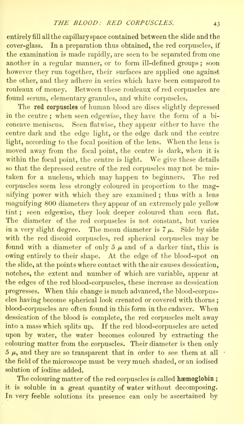 THE BLOOD: RED CORPUSCLES. entirely fill all the capillary space contained between the slide and t he cover-glass. In a preparation thus obtained, the red corpuscles, if the examination is made rapidly, are seen to be separated from one another in a regular manner, or to form ill-defined groups ; soon however they run together, their surfaces are applied one against the other, and they adhere in series which have been compared to rouleaux of money. Between these rouleaux of red corpuscles are found serum, elementary granules, and white corpuscles. The red corpuscles of human blood are discs slightly depressed in the centre ; when seen edgewise, they have the form of a bi- concave meniscus. Seen flatwise, they appear either to have the centre dark and the edge light, or the edge dark and the centre light, according to the focal position of the lens. When the lens is moved away from the focal point, the centre is dark, when it is within the focal point, the centre is light. We give these details so that the depressed centre of the red corpuscles may not be mis- taken for a nucleus, which may happen to beginners. The red corpuscles seem less strongly coloured in proportion to the mag- nifying power with which they are examined ; thus with a lens magnifying 800 diameters they appear of an extremely pale yellow tint ; seen edgewise, they look deeper coloured than seen flat. The diameter of the red corpuscles is not constant, but varies in a very slight degree. The mean diameter is 7 fju. Side by side with the red discoid corpuscles, red spherical corpuscles may be found with a diameter of only 5 /j, and of a darker tint, this is owing entirely to their shape. At the edge of the blood-spot on the slide, at the point s where contact with the air causes dessication, notches, the extent and number of which are variable, appear at the edges of the red blood-corpuscles, these increase as dessication progresses. When this change is much advanced, the blood-corpus- cles having become spherical look crenated or covered with thorns ; blood-corpuscles are often found in this form in the cadaver. When dessication of the blood is complete, the red corpuscles melt away into a mass which splits up. If the red blood-corpuscles are acted upon by water, the water becomes coloured by extracting the colouring matter from the corpuscles. Their diameter is then only 5 and they are so transparent that in order to see them at all the field of the microscope must be very much shaded, or an iodised solution of iodine added. The colouring matter of the red corpuscles is called haemoglobin ; it is soluble in a great quantity of water without decomposing. In very feeble solutions its presence can only be ascertained by