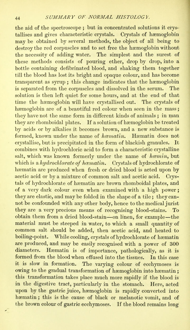 the aid of the spectroscope ; but in concentrated solutions it crys- tallises and gives characteristic crystals. Crystals of haemoglobin may be obtained by several methods, the object of all being to destroy the red corpuscles and to set free the hemoglobin without the necessity of adding water. The simplest and the surest of these methods consists of pouring ether, drop by drop, into a bottle containing defibrinated blood, and shaking them together till the blood has lost its bright and opaque colour, and has become transparent as syrup ; this change indicates that the haemoglobin is separated from the corpuscles and dissolved in the serum. The solution is then left quiet for some hours, and at the end of that time the haemoglobin will have crystallised out. The crystals of haemoglobin are of a beautiful red colour when seen in the mass ; they have not the same form in different kinds of animals ; in man they are rhomboidal plates. If a solution of haemoglobin be treated by acids or by alkalies it becomes brown, and a new substance is formed, known under the name of hœmatin. Haematin does not crystallise, but is precipitated in the form of blackish granules. It combines with hydrochloric acid to form a characteristic crystalline salt, which was known formerly under the name of hœmin, but which is a hydrochlorate of hœmatin. Crystals of hydrochlorate of haematin are produced when fresh or dried blood is acted upon by acetic acid or by a mixture of common salt and acetic acid. Crys- tals of hydrochlorate of haematin are brown rhomboidal plates, and of a very dark colour even when examined with a high power ; they are elastic, and may be folded in the shape of a tile ; they can- not be confounded with any other body, hence to the medical jurist they are a very precious means of recognising blood-stains. To obtain them from a dried blood-stain—on linen, for example—the material must be steeped in water, to which a small quantity of common salt should be added, then acetic acid, and heated to boiling-point. While cooling, crystals of hydrochlorate of haematin are produced, and may be easily recognised with a power of 300 diameters. Haematin is of importance, pathologically, as it is formed from the blood when effused into the tissues. In this case it is slow in formation. The varying colour of ecchymoses is owing to the gradual transformation of haemoglobin into haematin ; this transformation takes place much more rapidly if the blood is in the digestive tract, particularly in the stomach. Here, acted upon by the gastric juice, haemoglobin is rapidly converted into haematin ; this is the cause of black or melanotic vomit, and of the brown colour of gastric ecchymoses. If the blood remains long