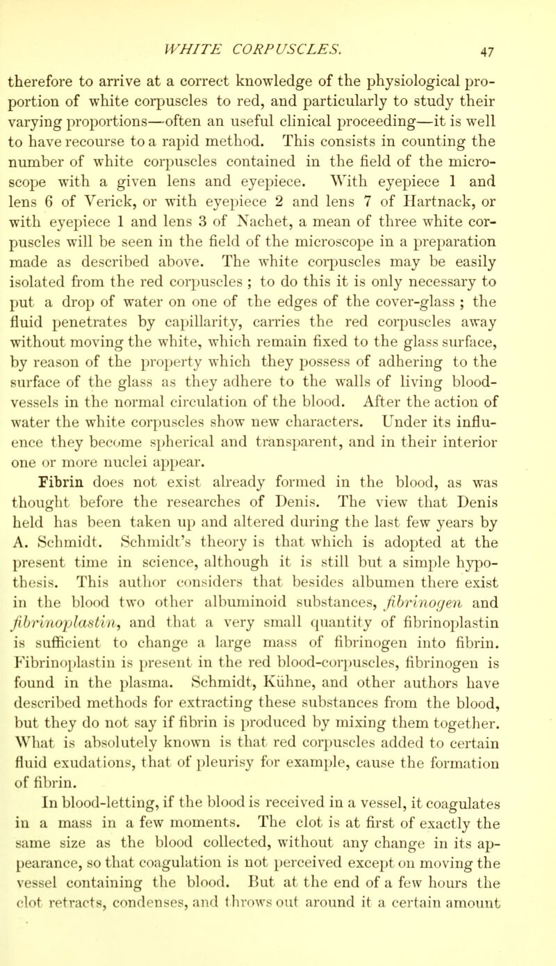 therefore to arrive at a correct knowledge of the physiological pro- portion of white corpuscles to red, and particularly to study their varying proportions—often an useful clinical proceeding—it is well to have recourse to a rapid method. This consists in counting the number of white corpuscles contained in the field of the micro- scope with a given lens and eyepiece. With eyepiece 1 and lens 6 of Verick, or with eyepiece 2 and lens 7 of Hartnack, or with eyepiece 1 and lens 3 of Nachet, a mean of three white cor- puscles will be seen in the field of the microscope in a preparation made as described above. The white corpuscles may be easily isolated from the red corpuscles ; to do this it is only necessary to put a drop of water on one of the edges of the cover-glass ; the fluid penetrates by capillarity, carries the red corpuscles away without moving the white, which remain fixed to the glass surface, by reason of the property which they possess of adhering to the surface of the glass as they adhere to the walls of living blood- vessels in the normal circulation of the blood. After the action of water the white corpuscles show new characters. Under its influ- ence they become spherical and transparent, and in their interior one or more nuclei appear. Fibrin does not exist already formed in the blood, as was thought before the researches of Denis. The view that Denis held has been taken up and altered during the last few years by A. Schmidt. Schmidt's theory is that which is adopted at the present time in science, although it is still but a simple hypo- thesis. This author considers that besides albumen there exist in the blood two other albuminoid substances, fibrinogen and fibrinoplastin, and that a very small quantity of fibrinoplastin is sufficient to change a large mass of fibrinogen into fibrin. Fibrinoplastin is present in the red blood-corpuscles, fibrinogen is found in the plasma. Schmidt, Kiihne, and other authors have described methods for extracting these substances from the blood, but they do not say if fibrin is produced by mixing them together. What is absolutely known is that red corpuscles added to certain fluid exudations, that of pleurisy for example, cause the formation of fibrin. In blood-letting, if the blood is received in a vessel, it coagulates in a mass in a few moments. The clot is at first of exactly the same size as the blood collected, without any change in its ap- pearance, so that coagulation is not perceived except on moving the vessel containing the blood. But at the end of a few hours the clot retracts, condenses, and throws out around it a certain amount