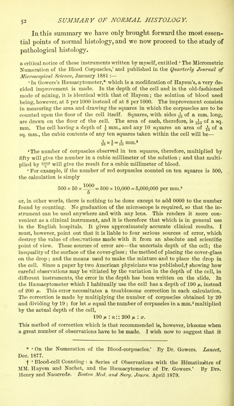 In this summary we have only brought forward the most essen- tial points of normal histology, and we now proceed to the study of pathological histology. a critical notice of these instruments written by myself, entitled 1 The Micrometric Numeration of the Blood Corpuscles,' and published in the Quarterly Journal of Microscopical Science, January 1881 :— ' In Gowers's Hemacytometer,* which is a modification of Hayem's, a very de- cided improvement is made. In the depth of the cell and in the old-fashioned mode of mixing, it is identical with that of Hayem ; the solution of blood used being, however, at 5 per 1000 instead of at 8 per 1000. The improvement consists in measuring the area and drawing the squares in which the corpuscles are to be counted upon the floor of the cell itself. Squares, with sides ^ of a mm. long, are drawn on the floor of the cell. The area of each, therefore, is T^ïï of a sq. mm. The cell having a depth of \ mm., and any 10 squares an area of i of a sq. mm., the cubic contents of any ten squares taken within the cell will be— lW = 5T> mra.s i The number of corpuscles observed in ten squares, therefore, multiplied by fifty will give the number in a cubic millimeter of the solution ; and that multi- plied by ISgQ will give the result for a cubic millimeter of blood. • For example, if the number of red corpuscles counted on ten squares is 500, the calculation is simply 500 x 50 x —- = 500 x 10,000 = 5,000,000 per mm.8 5 or, in other words, there is nothing to be done except to add 0000 to the number found by counting. No graduation of the microscope is required, so that the in- strument can be used anywhere and with any lens. This renders it more con- venient as a clinical instrument, and it is therefore that which is in general use in the English hospitals. It gives approximately accurate clinical results. I must, however, point out that it is liable to four serious sources of error, which destroy the value of observations made with it from an absolute and scientific point of view. These sources of error are—the uncertain depth of the cell ; the inequality of the surface of the cover-glass ; the method of placing the cover-glass on the drop ; and the means used to make the mixture and to place the drop in the cell. Since a paper by two American physicians was published,f showing how careful observations may be vitiated by the variation in the depth of the cell, in different instruments, the error in the depth has been written on the slide. In the Haemacytometer which I habitually use the cell has a depth of 190 /u, instead of 200 fi. This error necessitates a troublesome correction in each calculation. The correction is made by multiplying the number of corpuscles obtained by 20 and dividing by 19 ; for let a equal the number of corpuscles in a mm.2 multiplied by the actual depth of the cell, 190 n : a:: 200 /* : x. This method of correction which is that recommended is, however, irksome when a great number of observations have to be made. I wish now to suggest that it * « On the Numeration of the Blood-corpuscles.' By Dr. Gowers. Lancet, Dec. 1877. t 4 Blood-cell Counting : a Series of Observations with the Hématimètre of MM. Hayem and Nachet, and the Hemacytometer of Dr. Gowers.' By Drs. Henry and Naucrede. Boston Med. and Surg. Journ. April 1879.