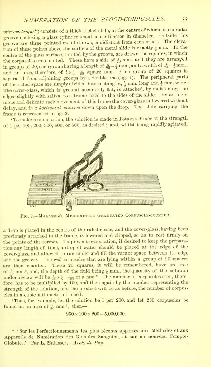 micrometrique*) consists of a thick nickel slide, in the centre of which is a circular groove enclosing a glass cylinder about a centimeter in diameter. Outside this groove are three pointed metal screws, equidistant from each other. The eleva- tion of these points above the surface of the metal slide is exactly \ mm. In the centre of the glass surface, limited by the groove, are drawn the squares, in which the corpuscles are counted. These have a side of £tf mm., and they are arranged in groups of 20, each group having a length of 555 = \ mm., and a width of mm., and an area, therefore, of \*\ = h square mm. Each group of 20 squares is separated from adjoining groups by a double line (fig. 1). The peripheral parts of the ruled space are simply divided into rectangles, | mm. long and j mm. wide. The cover- glass, which is ground accurately flat, is attached, by moistening the edges slightly with saliva, to a frame fixed to the sides of the slide. By an inge- nious and delicate rack movement of this frame the cover-glass is lowered without delay, and in a horizontal position down upon the drop. The slide carrying the frame is represented in fig. 2. 4 To make a numeration, the solution is made in Potain's Mixer at the strength of 1 per 100, 200, 300, 400, or 500, as desired ; and, whilst being rapidly agitated, Fig. 2.—Malassez's Micrometric Graduated Corpuscle-counter. a drop is placed in the centre of the ruled space, and the cover-glass, having been previously attached to the frame, is lowered and clipped, so as to rest firmly on the points of the screws. To prevent evaporation, if desired to keep the prepara- tion any length of time, a drop of water should be placed at the edge of the cover-glass, and allowed to run under and fill the vacant space between its edge and the groove. The red corpuscles that are lying within a group of 20 squares are then counted. These 20 squares, it will be remembered, have an area of mm.2, and, the depth of the liuid being \ mm., the quantity of the solution under review will be ^ x \ = j§g of a mm.3 The number of corpuscles seen, there- fore, has to be multiplied by 100, and then again by the number representing the strength of the solution, and the product will be as before, the number of corpus- cles in a cubic millimeter of blood. ' Thus, for example, let the solution be 1 per 200, and let 250 corpuscles be found on an area of mm.2 ; then— 250 x 100 x 200 = 5,000,000. * 1 Sur les Perfectionnements les plus récents apportés aux Méthodes et aux Appareils de Numération des Globules Sanguins, et sur un nouveau Compte- <; lobules.' Par L. Malassez. Arch, de Phy.