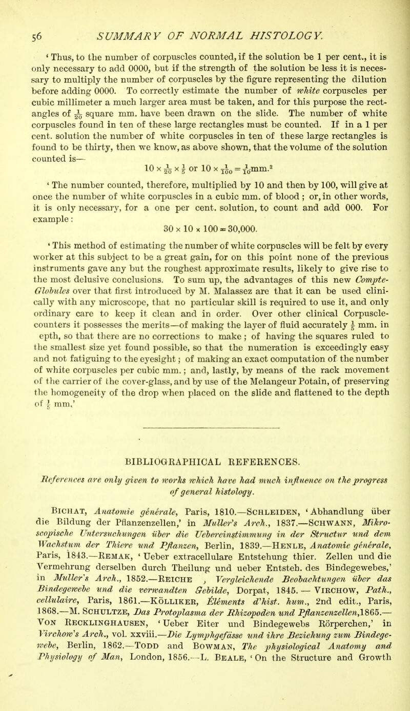 ' Thus, to the number of corpuscles counted, if the solution be 1 per cent., it is only necessary to add 0000, but if the strength of the solution be less it is neces- sary to multiply the number of corpuscles by the figure representing the dilution before adding 0000. To correctly estimate the number of white corpuscles per cubic millimeter a much larger area must be taken, and for this purpose the rect- angles of ^ square mm. have been drawn on the slide. The number of white corpuscles found in ten of these large rectangles must be counted. If in a 1 per cent, solution the number of white corpuscles in ten of these large rectangles is found to be thirty, then we know, as above shown, that the volume of the solution counted is— 10 xix| or 10 x j|0 = fo-mm.* 4 The number counted, therefore, multiplied by 10 and then by 100, will give at once the number of white corpuscles in a cubic mm. of blood ; or, in other words, it is only necessary, for a one per cent, solution, to count and add 000. For example : 30 x 10 x 100 - 30,000. ♦ This method of estimating the number of white corpuscles will be felt by every worker at this subject to be a great gain, for on this point none of the previous instruments gave any but the roughest approximate results, likely to give rise to the most delusive conclusions. To sum up, the advantages of this new Compte- Globules over that first introduced by M. Malassez are that it can be used clini- cally with any microscope, that no particular skill is required to use it, and only ordinary care to keep it clean and in order. Over other clinical Corpuscle- counters it possesses the merits—of making the layer of fluid accurately \ mm. in epth, so that there are no corrections to make ; of having the squares ruled to the smallest size yet found possible, so that the numeration is exceedingly easy and not fatiguing to the eyesight ; of making an exaot computation of the number of white corpuscles per cubic mm. ; and, lastly, by means of the rack movement of the carrier of the cover-glass, and by use of the Mélangeur Potain, of preserving the homogeneity of the drop when placed on the slide and flattened to the depth of \ mm,' BIBLIOGRAPHICAL REFERENCES. References are only given to works which have had much influence on the progress of general histology. Bichat, Anatomie générale, Paris, 1810.—Schleiden, ' Abhandlung iiber die Bildung der Pflanzenzellen,' in Mutter's Arch., 1837.—Schwann, Mikro- scopische Untersuchungen iiber die Uebereinstimmung in der Strnctur und dem Wachstum der Thiere und Pflanzen, Berlin, 1839.—Henle, Anatomie générale, Paris, 1843.—Remak, « Ueber extracellulare Entstehung thier. Zellen und die Vermehrung derselben durch Theilung und ueber Entsteh. des Bindegewebes,' in Midler's Arch., 1852.—Reiche , Vergleichende Beobachtnngen iiber das Bindegewebe und die verwandten ffebilde, Dorpat, 1845. — ViRCHOW, Path., cellulaire, Paris, 1861.—Kôlliker, Éléments d'hist. hum., 2nd edit., Paris, 1868.—M. Schultze, Bas Protoplasma der Rhizopoden und Pfla?izenzelle)i,lS65.~ Von Recklinghausen, 'Ueber Eiter und Bindegewebs Rorperchen,' in Virchow's Arch., vol. xxviii.—Die Lymphgefdsse und ihre Beziehung zum Bindege- webe, Berlin, 1862.—Todd and Bowman, The physiological Anatomy and Physiology of Man, London, 1856.—L. Beale, ' On the Structure and Growth