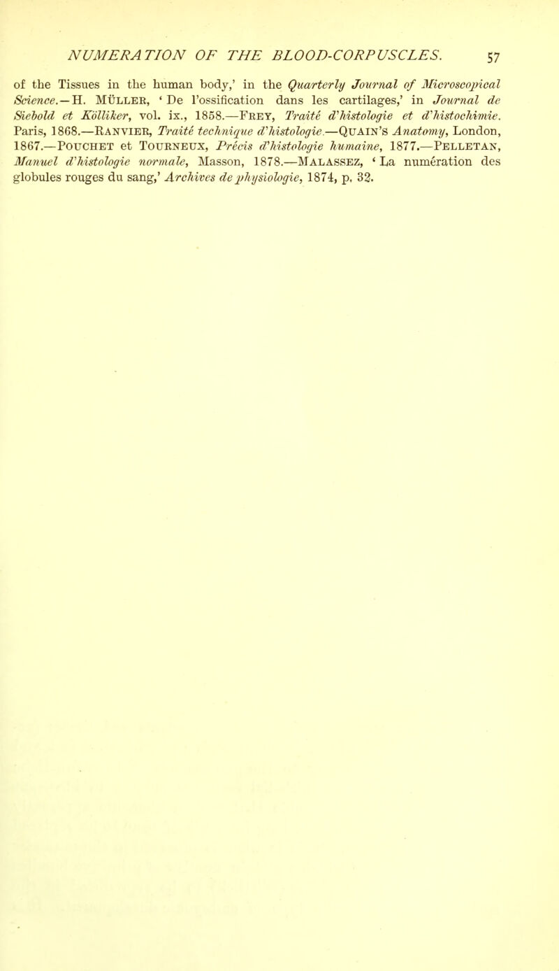 of the Tissues in the human body,' in the Quarterly Journal of Microscopical Science.—H. Mûller, 'De l'ossification dans les cartilages,' in Journal de Siebold et Kblliker, vol. ix., 1858.—Frey, Traité d'histologie et d'histochimie. Paris, 1868.—Kanvier, Traité technique d'histologie.—Quain's Anatomy, London, 1867.—Poucheï et Tourneux, Précis d'histologie humaine, 1877.—Pelletan, Manuel d'histologie normale, Masson, 1878.—Malassez, ' La numération des globules rouges du sang,' Archives de physiologie, 1874, p, 32.