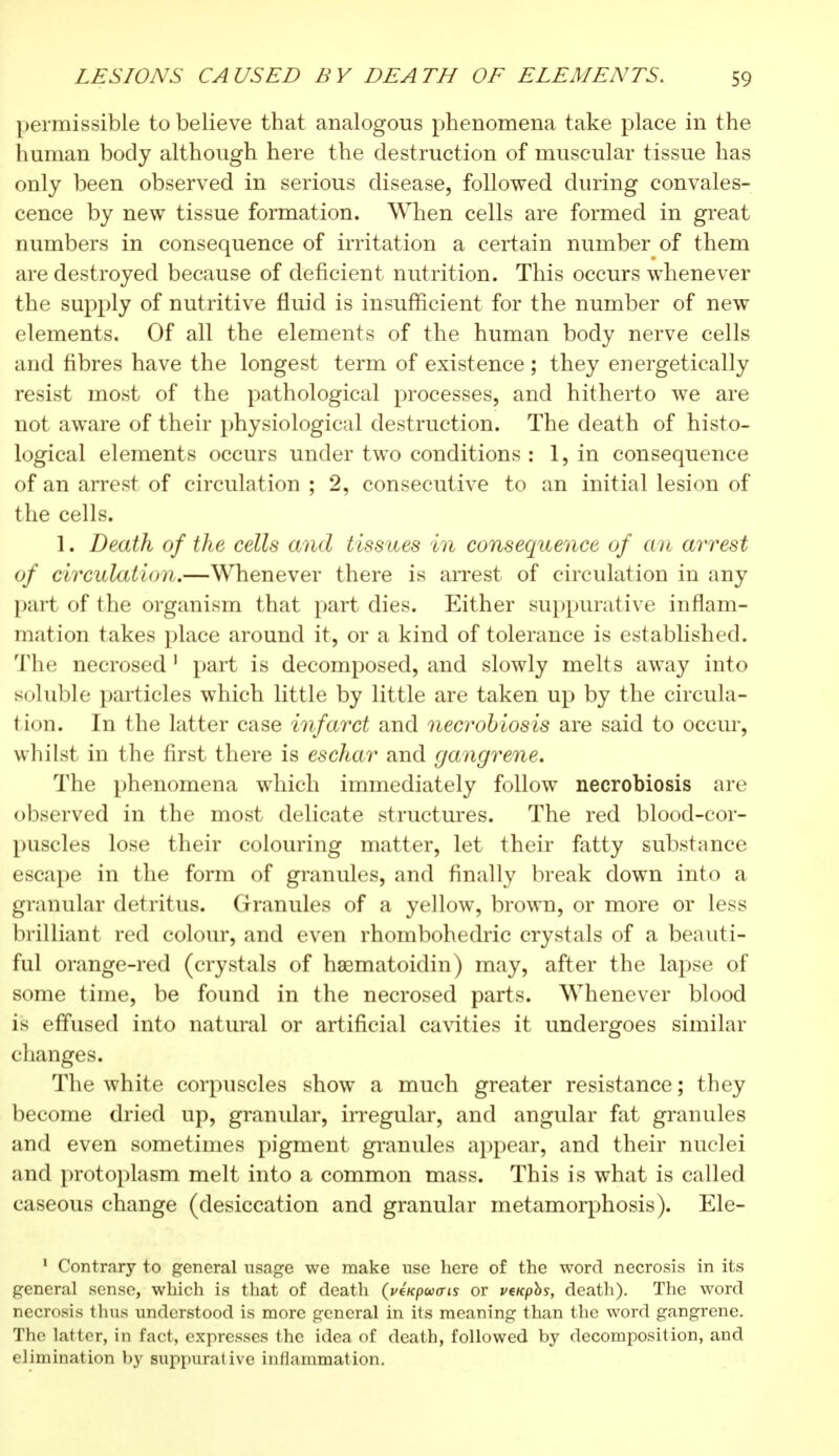 permissible to believe that analogous phenomena take place in the human body although here the destruction of muscular tissue has only been observed in serious disease, followed during convales- cence by new tissue formation. When cells are formed in great numbers in consequence of irritation a certain number of them are destroyed because of deficient nutrition. This occurs whenever the supply of nutritive fluid is insufficient for the number of new elements. Of all the elements of the human body nerve cells and fibres have the longest term of existence ; they energetically resist most of the pathological processes, and hitherto we are not aware of their physiological destruction. The death of histo- logical elements occurs under two conditions : 1, in consequence of an arrest of circulation ; 2, consecutive to an initial lesion of the cells. 1. Death of the cells and tissues in consequence of an arrest of circulation.—Whenever there is arrest of circulation in any part of the organism that part dies. Either suppurative inflam- mation takes place around it, or a kind of tolerance is established. The necrosed 1 part is decomposed, and slowly melts away into soluble particles which little by little are taken up by the circula- tion. In the latter case infarct and necrobiosis are said to occur, whilst in the first there is eschar and gangrene. The phenomena which immediately follow necrobiosis are observed in the most delicate structures. The red blood-cor- puscles lose their colouring matter, let their fatty substance escape in the form of granules, and finally break down into a granular detritus. Granules of a yellow, brown, or more or less brilliant red colour, and even rhombohedric crystals of a beauti- ful orange-red (crystals of hsematoidin) may, after the lapse of some time, be found in the necrosed parts. Whenever blood l's effused into natural or artificial cavities it undergoes similar changes. The white corpuscles show a much greater resistance ; they become dried up, granular, irregular, and angular fat granules and even sometimes pigment granules appear, and their nuclei and protoplasm melt into a common mass. This is what is called caseous change (desiccation and granular metamorphosis). Ele- 1 Contrary to general usage we make use here of the word necrosis in its general sense, which is that of death (vtxpwcris or venphs, death). The word necrosis thus understood is more general in its meaning than the word gangrene. The latter, in Pact, expresses the idea of death, followed by decomposition, and elimination by suppurative inflammation.