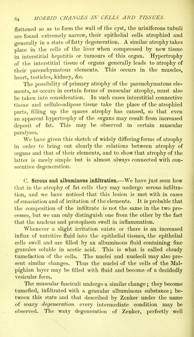 flattened so as to form the wall of the cyst, the uriniferous tubuli are found extremely narrow, their epithelial cells atrophied and generally in a state of fatty degeneration. A similar atrophy takes place in the cells of the liver when compressed by new tissue in interstitial hepatitis or tumours of this organ. Hypertrophy of the interstitial tissue of organs generally leads to atrophy of their parenchymatous elements. This occurs in the muscles, heart, testicles, kidney, &C. The possibility of primary atrophy of the parenchymatous ele- ments, as occurs in certain forms of muscular atrophy, must also be taken into consideration. In such cases interstitial connective tissue and cellulo-adipose tissue take the place of the atrophied parts, filling up the spaces atrophy has caused, so that even an apparent hypertrophy of the organs may result from increased deposit of fat. This may be observed in certain muscular paralyses. We have given this sketch of widely differing forms of atrophy in order to bring out clearly the relations between atrophy of organs and that of their elements, and to show that atrophy of the latter is rarely simple but is almost always connected with con- secutive degeneration. C. Serous and albuminous infiltration.—We have just seen how that in the atrophy of fat cells they may undergo serous infiltra- tion, and we have noticed that this lesion is met with in cases of emaciation and of irritation of the elements. It is probable that the composition of the infiltrate is not the same in the two pro- cesses, but we can only distinguish one from the other by the fact that the nucleus and protoplasm swell in inflammation. Whenever a slight irritation exists or there is an increased influx of nutritive fluid into the epithelial tissues, the epithelial cells swell and are filled by an albuminous fluid containing fine granules soluble in acetic acid. This is what is called cloudy tumefaction of the cells. The nuclei and nucleoli may also pre- sent similar changes. Thus the nuclei of the cells of the Mal- pighian layer may be filled with fluid and become of a decidedly vesicular form. The muscular fasciculi undergo a similar change ; they become tumefied, infiltrated with a granular albuminous substance ; be- tween this state and that described by Zenker under the name of waxy degeneration every intermediate condition may be observed. The waxy degeneration of Zenker, perfectly well