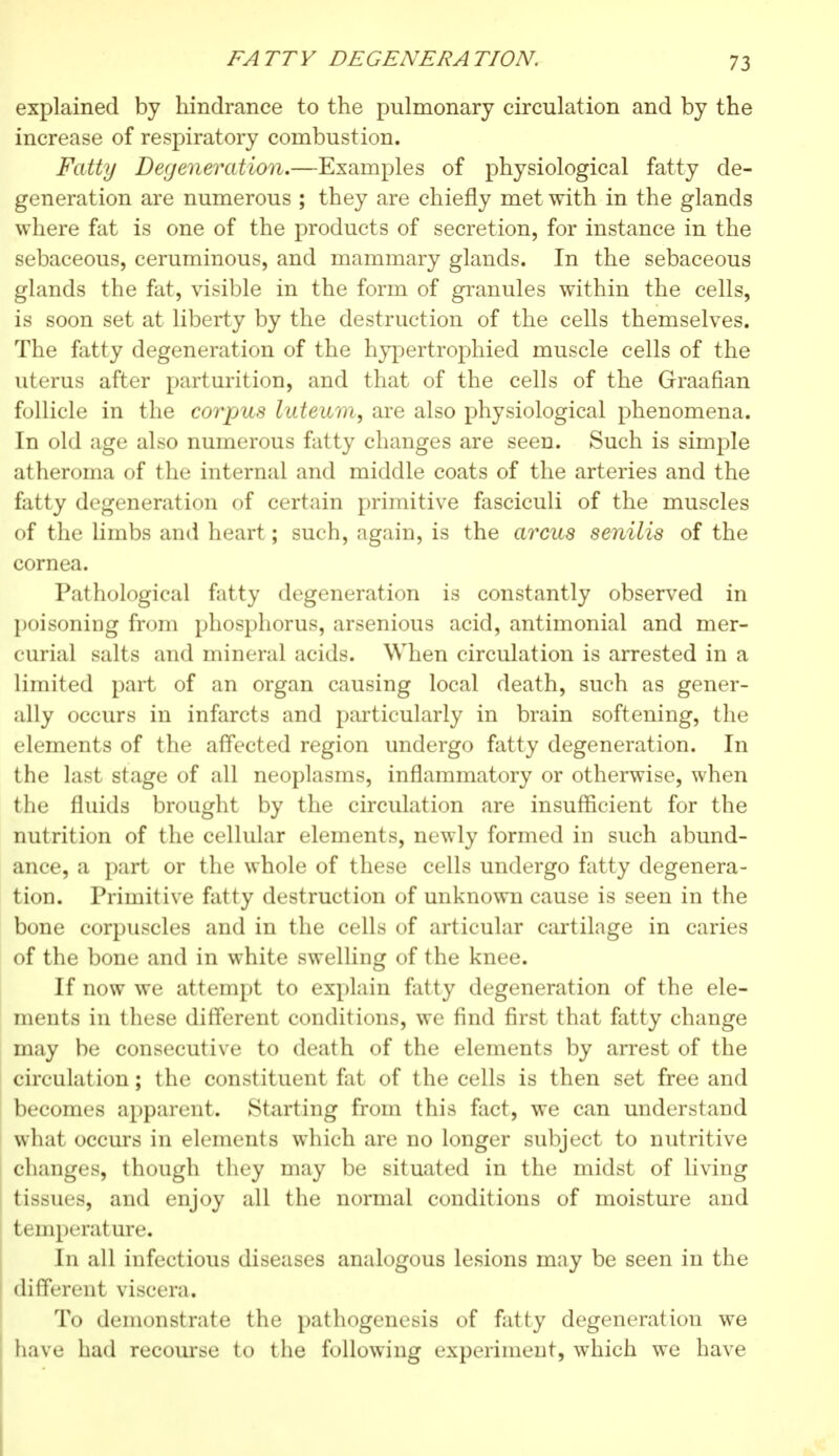 explained by hindrance to the pulmonary circulation and by the increase of respiratory combustion. Fatty Degeneration.—Examples of physiological fatty de- generation are numerous ; they are chiefly met with in the glands where fat is one of the products of secretion, for instance in the sebaceous, ceruminous, and mammary glands. In the sebaceous glands the fat, visible in the form of granules within the cells, is soon set at liberty by the destruction of the cells themselves. The fatty degeneration of the hypertrophied muscle cells of the uterus after parturition, and that of the cells of the Graafian follicle in the corpus luteum, are also physiological phenomena. In old age also numerous fatty changes are seen. Such is simple atheroma of the internal and middle coats of the arteries and the fatty degeneration of certain primitive fasciculi of the muscles of the limbs and heart ; such, again, is the arcus senilis of the cornea. Pathological fatty degeneration is constantly observed in poisoning from phosphorus, arsenious acid, antimonial and mer- curial salts and mineral acids. When circulation is arrested in a limited part of an organ causing local death, such as gener- ally occurs in infarcts and particularly in brain softening, the elements of the affected region undergo fatty degeneration. In the last stage of all neoplasms, inflammatory or otherwise, when the fluids brought by the circulation are insufficient for the nutrition of the cellular elements, newly formed in such abund- ance, a part or the whole of these cells undergo fatty degenera- tion. Primitive fatty destruction of unknown cause is seen in the bone corpuscles and in the cells of articular cartilage in caries of the bone and in white swelling of the knee. If now we attempt to explain fatty degeneration of the ele- ments in these different conditions, we find first that fatty change may be consecutive to death of the elements by arrest of the circulation ; the constituent fat of the cells is then set free and becomes apparent. Starting from this fact, we can understand what occurs in elements which are no longer subject to nutritive changes, though they may be situated in the midst of living tissues, and enjoy all the normal conditions of moisture and temperature. In all infectious diseases analogous lesions may be seen in the different viscera. To demonstrate the pathogenesis of fatty degeneration we have had recourse to the following experiment, which we have