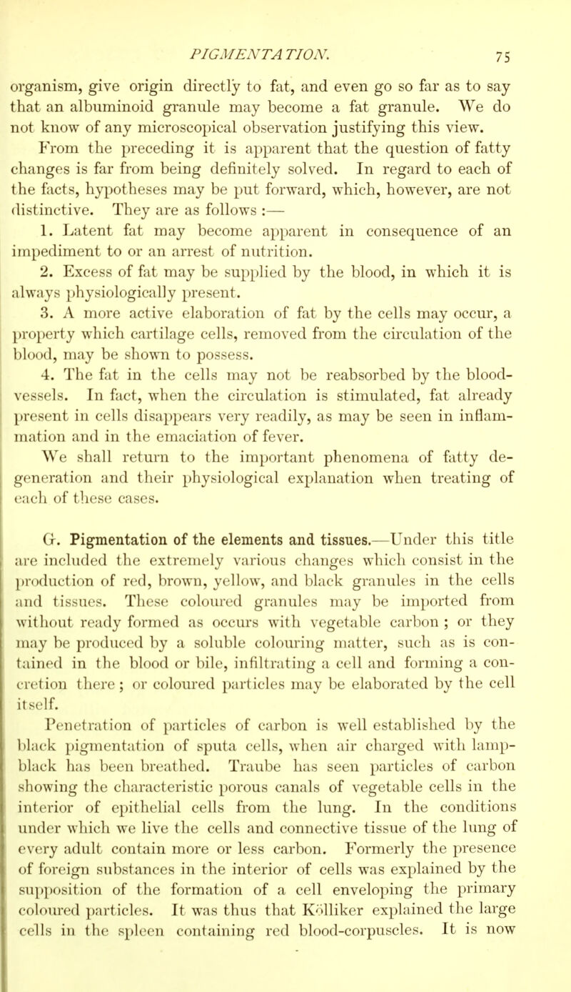 organism, give origin directly to fat, and even go so far as to say- that an albuminoid granule may become a fat granule. We do not know of any microscopical observation justifying this view. From the preceding it is apparent that the question of fatty changes is far from being definitely solved. In regard to each of the facts, hypotheses may be put forward, which, however, are not disl inctive. They are as follows :— 1. Latent fat may become apparent in consequence of an impediment to or an arrest of nutrition. 2. Excess of fat may be supplied by the blood, in which it is always physiologically present. 3. A more active elaboration of fat by the cells may occur, a property which cartilage cells, removed from the circulation of the blood, may be shown to possess. 4. The fat in the cells may not be reabsorbed by the blood- vessels. In fact, when the circulation is stimulated, fat already present in cells disappears very readily, as may be seen in inflam- mation and in the emaciation of fever. We shall return to the important phenomena of fatty de- generation and their physiological explanation when treating of each of these cases. Cf. Pigmentation of the elements and tissues.—Under this title are included the extremely various changes which consist in the production of red, brown, yellow, and black granules in the cells and tissues. These coloured granules may be imported from without ready formed as occurs with vegetable carbon ; or they may be produced by a soluble colouring matter, such as is con- tained in the blood or bile, infiltrating a cell and forming a con- cretion there; or coloured particles may be elaborated by the cell itself. Penetration of particles of carbon is well established by the black pigmentation of sputa cells, when air charged with lamp- black has been breathed. Traube has seen particles of carbon showing the characteristic porous canals of vegetable cells in the interior of epithelial cells from the lung. In the conditions under which we live the cells and connective tissue of the lung of every adult contain more or less carbon. Formerly the presence of foreign substances in the interior of cells was explained by the supposition of the formation of a cell enveloping the primary coloured particles. It was thus that Kolliker explained the large cells in the spleen containing red blood-corpuscles. It is now